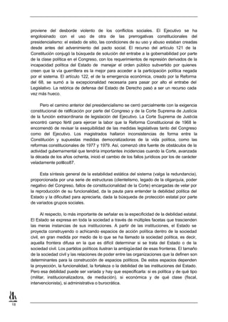 proviene del desborde violento de los conflictos sociales. El Ejecutivo se ha
     engolosinado con el uso de otra de las prerrogativas constitucionales del
     presidencialismo: el estado de sitio, las condiciones de su uso y abuso estaban creadas
     desde antes del advenimiento del pacto social. El recurso del artículo 121 de la
     Constitución conjugó la búsqueda de solución del entrabe a la gobernabilidad por parte
     de la clase política en el Congreso, con los requerimientos de represión derivados de la
     incapacidad política del Estado de manejar el orden público subvertido por quienes
     creen que la vía guerrillera es la mejor para acceder a la participación política negada
     por el sistema. El artículo 122, el de la emergencia económica, creado por la Reforma
     del 68, se sumó a la excepcionalidad necesaria para pasar por alto el entrabe del
     Legislativo. La retórica de defensa del Estado de Derecho pasó a ser un recurso cada
     vez más hueco.

           Pero el camino anterior del presidencialismo se cerró parcialmente con la exigencia
     constitucional de ratificación por parte del Congreso y de la Corte Suprema de Justicia
     de la función extraordinaria de legislación del Ejecutivo. La Corte Suprema de Justicia
     encontró campo fértil para ejercer la labor que la Reforma Constitucional de 1968 le
     encomendó de revisar la exequibilidad de las medidas legislativas tanto del Congreso
     como del Ejecutivo. Los magistrados hallaron inconsistencias de forma entre la
     Constitución y supuestas medidas democratizadoras de la vida política, como las
     reformas constitucionales de 1977 y 1979. Así, comenzó otra fuente de obstáculos de la
     actividad gubernamental que tendría importantes incidencias cuando la Corte, avanzada
     la década de los años ochenta, inició el cambio de los fallos jurídicos por los de carácter
     veladamente político87.

          Esta síntesis general de la estabilidad estática del sistema (valga la redundancia),
     proporcionada por una serie de estructuras (clientelismo, legado de la oligarquía, poder
     negativo del Congreso, fallos de constitucionalidad de la Corte) encargadas de velar por
     la reproducción de su funcionalidad, da la pauta para entender la debilidad política del
     Estado y la dificultad para apreciarla, dada la búsqueda de protección estatal por parte
     de variados grupos sociales.

            Al respecto, lo más importante de señalar es la especificidad de la debilidad estatal.
     El Estado se expresa en toda la sociedad a través de múltiples facetas que trascienden
     las meras instancias de sus instituciones. A partir de las instituciones, el Estado se
     proyecta construyendo o achicando espacios de acción política dentro de la sociedad
     civil, en gran medida por medio de lo que se ha llamado la sociedad política, es decir,
     aquella frontera difusa en la que es difícil determinar si se trata del Estado o de la
     sociedad civil. Los partidos políticos ilustran la ambigüedad de esas fronteras. El tamaño
     de la sociedad civil y las relaciones de poder entre las organizaciones que la definen son
     determinantes para la construcción de espacios políticos. De estos espacios dependen
     la proyección, la funcionalidad, la fortaleza o la debilidad de las instituciones del Estado.
     Pero esa debilidad puede ser variada y hay que especificarla: si es política y de qué tipo
     (militar, institucionalizadora, de mediación), si económica y de qué clase (fiscal,
     intervencionista), si administrativa o burocrática.



18
 