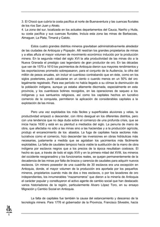 3. El Chocó que cubría la costa pacífica al norte de Buenaventura y las cuencas fluviales
    de los ríos San Juan y Atrato.
    4. La zona del sur, localizada en los actuales departamentos del Cauca, Nariño y Huila,
    su costa pacífica y sus cuencas fluviales. Incluía esta zona las minas de Barbacoas,
    Almaguer, La Plata, Timaná y Caloto.

            Estos cuatro grandes distritos mineros gravitaban administrativamente alrededor
    de las ciudades de Antioquia y Popayán. Allí residían los grandes propietarios de minas
    y a ellas afluía el mayor volumen de movimiento económico inducido por la producción
    minera. En la segunda mitad del siglo XVI la alta productividad de las minas dio a la
    Nueva Granada el prestigio casi legendario de gran productor de oro. En las décadas
    que van de 1570 a 1610 los yacimientos de Antioquia dieron sus mayores rendimientos y
    las exportaciones promedio sobrepasaron, para el conjunto de la Audiencia, la cifra del
    millón de pesos anuales, sin incluir el cuantioso contrabando que en éste, como en los
    siglos posteriores, pudo calcularse en un ciento o cuando menos en un 50% del oro
    legalmente registrado. Para ese período no había llegado a su clímax la disminución de
    la población indígena, aunque ya estaba altamente diezmada, especialmente en esta
    provincia, y los cuantiosos botines recogidos, en las operaciones de saqueo a los
    indígenas y sus santuarios religiosos, así como los capitales hechos en lucrativo
    comercio de la conquista, permitieron la aplicación de considerables capitales a la
    explotación de las minas.

            Pero una vez explotados los más fáciles y superficiales aluviones y vetas, la
    productividad empezó a descender, con ritmo desigual en los diferentes distritos, pero
    con una tendencia que no deja duda sobre el comienzo de una profunda crisis, que se
    inicia hacia 1630 y está en su plenitud a mediados del siglo. La penuria de mano de
    obra, que afectaba no sólo a las minas sino a las haciendas y a la producción agrícola,
    produjo el encarecimiento de los abastos. La fuga de capitales hacia sectores más
    lucrativos como el comercio, hizo descender las inversiones en obras hidráulicas más
    necesarias, justamente a medida que se agotaban los yacimientos más fácilmente
    explotables. La falta de caudales tampoco hacía viable la sustitución de la mano de obra
    indígena por esclavos negros que a los precios de la época resultaban costosos. El
    hecho es que, a través de todo el siglo XVII y en la primera mitad del XVIII, los mineros
    del occidente neogranadino y los funcionarios reales, se quejan permanentemente de la
    decadencia de las minas por falta de brazos y carencia de caudales para adquirir nuevos
    esclavos. Un minero poseedor de una cuadrilla de 30 esclavos era una excepción en
    Antioquia, donde, el mayor volumen de la producción era aportada por los pequeños
    mineros, propietarios cuando más de dos o tres esclavos, o por los lavadores de oro
    independientes, los innumerables “mazamorreros” que dieron a la minería de Antioquia
    el carácter popular y constituyeron el activo agente de cambio social que han destacado
    varios historiadores de la región, particularmente Alvaro López Toro, en su ensayo
    Migración y Cambio Social en Antioquia.


           La falta de capitales fue también la causa del estancamiento y descenso de la
    tecnología minera. Para 1776 el gobernador de la Provincia, Francisco Silvestre, hacía



5
 