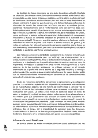La debilidad del Estado colombiano es, ante todo, de carácter político88. Una falta
     de capacidad para mediar e institucionalizar los conflictos sociales. Esta carencia está
     emparentada con otro tipo de limitaciones estatales, como la relativa insuficiencia fiscal
     en términos de captación de recursos directos, pero esta relación no es determinante en
     el caso colombiano. A pesar de que el país tiene uno de los más bajos coeficientes de
     tributación del mundo, las instituciones del Estado crecieron lo suficiente jurídica,
     económica y burocráticamente con el Frente Nacional, como para servir de base a un
     Estado políticamente fuerte89. El problema es otro, aunque se refuerza por limitantes de
     tipo secundario. El problema se deriva, fundamentalmente, de la incapacidad del Estado,
     dados su régimen, el sistema político y la precariedad de la sociedad civil, para generar
     mecanismos y fuerzas de consenso alrededor del problema de la autoridad, de la
     subordinación activa90. Ni aun con aparatos coactivos relativamente fuertes es posible
     desarrollar esa clase de soportes. A la inversa, el sistema coactivo, en general, y el
     militar, en particular, han sido contraproducentes para esos propósitos, aparte de que se
     han deteriorado y vuelto ineficientes, por causa de la misma fragilidad político-ideológica
     del Estado, lo que tiende a conformar un círculo vicioso.

           Las instituciones represivas del Estado, especialmente las militares, formaron parte
     del pacto social frentenacionalista, pero con perfil bajo, por el derrocamiento de la
     dictadura del General Rojas Pinilla. Pero su éxito al exterminar reductos de bandoleros y
     acabar con la violencia entre los dos partidos los colocó de nuevo en un primer plano de
     legitimidad a mediados de la década de los años sesenta. Tras la aparición de la nueva
     violencia, la de las guerrillas antisistema, los militares entraron en el contexto
     internacional de la guerra fría con la doctrina de la seguridad nacional y la ideología
     anticomunista. Ello, sumado al abuso presidencial del recurso del estado de sitio, facilitó
     que las instituciones militares recibieran mayores demandas de las fuerzas dominantes
     para cubrir frentes ajenos a sus tareas.

            Dadas las resistencias del sistema para ampliar la representación y la participación
     políticas, con frecuencia los gobiernos han respondido represivamente a las demandas
     de las nuevas fuerzas sociales. De esta manera, se ha alimentado la violencia y se ha
     justificado el uso de las instituciones militares para menesteres poco gratos a otras
     instituciones del Estado. La justicia penal militar, la asistencia social en zonas de
     violencia (acción cívico militar), las obras públicas en las mismas áreas y la enseñanza a
     los militares para que consideraran toda o      posición al sistema como subversiva, los
     colocaron en una situación de permanente enfrentamiento con la sociedad91. A partir de
     la finalización del gobierno del presidente López Michelsen, las instituciones militares
     pudieron ejercer su adquirida autonomía en el manejo de las políticas de orden público.
     La relativa libertad política que recibieron les permitió mimetizar su trágica condición de
     antinación. Con el tiempo, por la imposibilidad de satisfacer todas las demandas,
     comenzando con la derrota a los diversos grupos guerrilleros, las instituciones militares
     tendieron a deteriorarse en su profesionalidad, con graves consecuencias políticas.


     4. La marcha por el filo del caos
          En el título anterior se mostró la caracterización del Estado colombiano una vez


19
 
