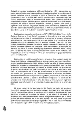 finalizado el mandato constitucional del Frente Nacional en 1974 y transcurridos los
     cuatro años del gobierno del presidente López. Esas características, funcionales para el
     tipo de capitalismo que se desarrolló, le dieron al Estado una alta capacidad para
     reproducirse, a costa de un futuro explosivo. La estabilidad de los sistemas económico y
     político, apoyada en la rigidez de la distribución de bienes y servicios y en un sistema de
     poder cerrado y circular, contrastaba con la diversidad de las fuerzas de la sociedad y su
     necesidad de construir espacios económicos, sociales y políticos para crecer y
     legitimarse. Este contraste proyectó un proceso político en el cual se desbordaron los
     conflictos y se incubó una crisis que desembocó en 1990 en una coyuntura similar a la
     del gobierno López, es decir, decisiva para definir el porvenir de la sociedad.

          Los tres gobiernos que transcurrieron entre 1978 y 1990 (Julio César Turbay Ayala,
     Belisario Betancur y Virgilio Barco) enmarcan el desarrollo de una crisis política
     planteada con anterioridad. A manera dialéctica, a medida que se buscaron soluciones
     se profundizó la crisis hasta desembocar en una coyuntura en la que afloraron a la
     superficie condiciones favorables para su eventual definición. Cada uno de esos
     gobiernos representó un modelo diferente de solución condicionado por el fracaso del
     anterior. Al modelo represivo del presidente Turbay se contrapuso el del diálogo de
     Betancur, y a éste el de la mano tendida y el pulso firme del mandatario Barco. Todos y
     cada uno de ellos estuvieron cruzados por el desborde violento de los conflictos y en
     todos se buscó acomodo dentro de un estado que la mayoría de los grupos dominantes
     estima inmodificable92.

           Las medidas de equilibrio que se tomaron a lo largo de doce años para ajustar las
     fisuras de la rígida estructura estatal fueron la base para que al final hiciera erupción un
     larvado cuestionamiento de las reglas del juego político por parte de diversos sectores
     sociales. En el proceso sobresale el sorpresivo resultado de la simbiosis entre intereses
     económicos y políticos dominantes: continuidad, con leves altibajos, de la estabilidad
     económica, en contraste con la desequilibrada barahúnda política. “A la economía le va
     bien y al país le va mal” fue la frase que el Presidente de la Asociación Nacional de
     Industriales, ANDI, pronunció en 1987, en medio de cientos de asesinatos, en remedo
     de una sentencia similar que un predecesor suyo había pronunciado 38 años antes, en
     pleno furor de la violencia. El efecto de demostración del equilibrio y el crecimiento de
     una economía dominante rodeada de años de miseria y violencia, fue un importante
     catalizador para la formación de la conciencia ciudadana que impulsó la coyuntura de
     1990.

            El férreo control de la administración del Estado por parte del atomizado
     bipartidismo contrastaba con su pérdida de fuerza en el contexto de la débil sociedad
     civil. La fragilidad de los partidos se disimulaba con su presencia dominante en las lides
     electorales,93 reflejo de su manejo del sistema, lo que retardó la percepción y la
     aceptación de la crisis por parte de jefes políticos y dirigentes económicos que se creían
     dueños del destino nacional. Ya en los años ochenta, aun eran pocos los políticos
     profesionales que se daban cuenta de que algo andaba mal en casa. Incluso, muchos de
     ellos alcanzaron a llegar a 1990 pensando en la eternidad de su destino.



20
 