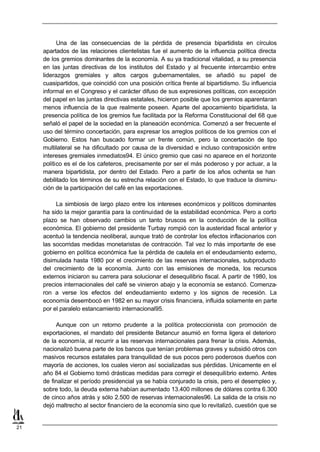 Una de las consecuencias de la pérdida de presencia bipartidista en círculos
     apartados de las relaciones clientelistas fue el aumento de la influencia política directa
     de los gremios dominantes de la economía. A su ya tradicional vitalidad, a su presencia
     en las juntas directivas de los institutos del Estado y al frecuente intercambio entre
     liderazgos gremiales y altos cargos gubernamentales, se añadió su papel de
     cuasipartidos, que coincidió con una posición crítica frente al bipartidismo. Su influencia
     informal en el Congreso y el carácter difuso de sus expresiones políticas, con excepción
     del papel en las juntas directivas estatales, hicieron posible que los gremios aparentaran
     menos influencia de la que realmente poseen. Aparte del apocamiento bipartidista, la
     presencia política de los gremios fue facilitada por la Reforma Constitucional del 68 que
     señaló el papel de la sociedad en la planeación económica. Comenzó a ser frecuente el
     uso del término concertación, para expresar los arreglos políticos de los gremios con el
     Gobierno. Estos han buscado formar un frente común, pero la concertación de tipo
     multilateral se ha dificultado por causa de la diversidad e incluso contraposición entre
     intereses gremiales inmediatos94. El único gremio que casi no aparece en el horizonte
     político es el de los cafeteros, precisamente por ser el más poderoso y por actuar, a la
     manera bipartidista, por dentro del Estado. Pero a partir de los años ochenta se han
     debilitado los términos de su estrecha relación con el Estado, lo que traduce la disminu-
     ción de la participación del café en las exportaciones.

          La simbiosis de largo plazo entre los intereses económicos y políticos dominantes
     ha sido la mejor garantía para la continuidad de la estabilidad económica. Pero a corto
     plazo se han observado cambios un tanto bruscos en la conducción de la política
     económica. El gobierno del presidente Turbay rompió con la austeridad fiscal anterior y
     acentuó la tendencia neoliberal, aunque trató de controlar los efectos inflacionarios con
     las socorridas medidas monetaristas de contracción. Tal vez lo más importante de ese
     gobierno en política económica fue la pérdida de cautela en el endeudamiento externo,
     disimulada hasta 1980 por el crecimiento de las reservas internacionales, subproducto
     del crecimiento de la economía. Junto con las emisiones de moneda, los recursos
     externos iniciaron su carrera para solucionar el desequilibrio fiscal. A partir de 1980, los
     precios internacionales del café se vinieron abajo y la economía se estancó. Comenza-
     ron a verse los efectos del endeudamiento externo y los signos de recesión. La
     economía desembocó en 1982 en su mayor crisis financiera, influida solamente en parte
     por el paralelo estancamiento internacional95.

          Aunque con un retorno prudente a la política proteccionista con promoción de
     exportaciones, el mandato del presidente Betancur asumió en forma ligera el deterioro
     de la economía, al recurrir a las reservas internacionales para frenar la crisis. Además,
     nacionalizó buena parte de los bancos que tenían problemas graves y subsidió otros con
     masivos recursos estatales para tranquilidad de sus pocos pero poderosos dueños con
     mayoría de acciones, los cuales vieron así socializadas sus pérdidas. Unicamente en el
     año 84 el Gobierno tomó drásticas medidas para corregir el desequilibrio externo. Antes
     de finalizar el período presidencial ya se había conjurado la crisis, pero el desempleo y,
     sobre todo, la deuda externa habían aumentado 13.400 millones de dólares contra 6.300
     de cinco años atrás y sólo 2.500 de reservas internacionales96. La salida de la crisis no
     dejó maltrecho al sector financiero de la economía sino que lo revitalizó, cuestión que se


21
 
