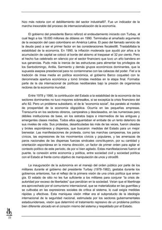 hizo más notoria con el debilitamiento del sector industrial97. Fue un indicador de la
     marcha inexorable del proceso de internacionalización de la economía.

          El gobierno del presidente Barco reforzó el endeudamiento iniciado con Turbay, el
     cual llegó a los 18.000 millones de dólares en 1990. Terminaba el amañado argumento
     de la excepción del caso colombiano en América Latina. El peso del llamado servicio de
     la deuda pasó a ser el primer factor en las consideraciones fiscales98. Trastabillaba la
     estabilidad de la economía. En 1990, la inflación moderada que ayudó por años a la
     acumulación de capital se colocó al borde del abismo al traspasar el 32 por ciento. Pero
     el hecho fue celebrado en silencio por el sector financiero que tuvo un año bandera en
     sus ganancias. Pudo más la inercia de las estructuras para alimentar los privilegios de
     los Santodomingo, Ardila, Sarmiento y demás grupos económicos dominantes, que la
     supuesta asepsia presidencial para no contaminarse con las cabezas del poder. Fiel a la
     tradición de línea media en política económica, el gobierno Barco coqueteó con la
     denominada apertura económica y tomó tímidas medidas en la etapa final. Formaba
     parte de la ola internacional de políticas neoliberales bajo la presión de organismos
     rectores de la economía mundial.

          Entre 1978 y 1990, la contribución del Estado a la estabilidad de la economía de los
     sectores dominantes no tuvo mayores sobresaltos, si se exceptúa la crisis financiera del
     año 82. Pero un problema subsidiario, el de la “economía social”, iba paralelo al modelo
     de prosperidad de la economía oligopólica. Ocurría en las pequeñas empresas.
     Transcurría en los sectores obreros, campesinos y desclasados, en las numerosas pero
     débiles instituciones de base, en los estratos bajos e intermedios de las antiguas y
     emergentes clases medias. Todos ellos aguantaban el embate de un lento deterioro de
     sus niveles de vida. Sus protestas, desarticuladas las más de las veces, fueron oleadas
     y brotes espontáneos y dispersos, que buscaron medidas del Estado para un mejor
     bienestar. Las manifestaciones de protesta, como las marchas campesinas, los paros
     cívicos, las expresiones de los movimientos cívicos y populares, y las amenazas de
     paros nacionales de las dispersas fuerzas sindicales cons tituyeron, por su cantidad y
     orientación espontánea en la misma dirección, un factor de primer orden para agitar el
     contexto político de este período, de por sí bien agitado. Estas manifestaciones fueron el
     puente, la conexión entre economía y política, entre sociedad civil y sociedad política
     con el Estado al frente como objetivo de manipulación de unos y otros99.

           La inauguración de la autonomía en el manejo del orden público por parte de los
     militares durante el gobierno del presidente Turbay (1978-1982), gestaba durante los
     gobiernos anteriores, fue el reflejo de la primera visión de una crisis política que emer-
     gía. El estado de sitio no les fue suficiente a los militares para conjurar “la crisis de
     autoridad por exceso de libertades” que percibían en la sociedad. Veían que el libertinaje
     era aprovechado por el comunismo internacional, que se materializaba en las guerrillas y
     se cultivaba en las expresiones sociales de crítica al sistema, lo cual exigía medidas
     rápidas y efectivas. Esta maniquea visión m     ilitar era el subproducto de la ideología
     internacional de la seguridad nacional, estimulada por los sectores gubernamentales
     estadounidenses, visión que determinó el tratamiento represivo de un problema político
     bien diferente ubicado en el corazón mismo del sistema y respaldado por el Estado.


22
 