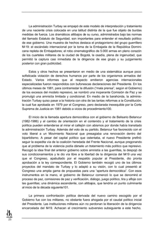 La administración Turbay se empapó de este modelo de interpretación y tratamiento
     de una naciente crisis colocada en una latitud distinta de la que fue objeto de burdas
     medidas de fuerza. Los dramáticos altibajos de su curso, administrados bajo las normas
     del llamado Estatuto de Seguridad, son importantes para entender el resultado político
     de ese gobierno. Una muestra de hechos destaca el protagonismo del grupo guerrillero
     M-19: el escándalo internacional por la toma de la Embajada de la República Domini-
     cana repleta de Embajadores; el robo cinematográfico de 5.000 armas en pleno corazón
     de los cuarteles militares de la ciudad de Bogotá, la osadía, plena de ingenuidad, que
     permitió la captura casi inmediata de la dirigencia de ese grupo y su juzgamiento
     posterior con gran publicidad.

           Estos y otros hechos se presentaron en medio de una sistemática aunque poco
     sofisticada violación de derechos humanos por parte de los organismos armados del
     Estado. Varios informes que al respecto emitieron agencias internacionales
     especializadas fueron respondidos con bufonescas declaraciones del Presidente. En los
     últimos meses de 1981, para contrarrestar la difusión (“mala prensa”, según el Gobierno)
     de los excesos del modelo represivo, se nombró una inoperante Comisión de Paz y se
     promulgó una amnistía limitada y condicional. En medio de la barahúnda, la adminis-
     tración Turbay quiso pasar a la historia con otra de las tantas reformas a la Constitución,
     la cual fue aprobada en 1979 por el Congreso, pero declarada inexequible por la Corte
     Suprema de Justicia en 1981 debido a vicios de procedimiento100.

           El inicio de la llamada apertura democrática con el gobierno de Belisario Betancur
     (1982-1986) y el cambio de orientación en el contenido y el tratamiento de la crisis
     política pueden entenderse al mirar el callejón con abismos por donde había transitado
     la administración Turbay. Además del voto de su partido, Betancur fue favorecido con el
     voto liberal a un Movimiento Nacional que presagiaba una renovación dentro del
     bipartidismo. A pesar del capital político que ostentaba, el nuevo Presidente prefirió
     seguir la expedita vía de la coalición heredada del Frente Nacional, aunque pregonando
     que al problema de la violencia podía dársele un tratamiento más político que represivo.
     Recogió la idea final del anterior gobierno sobre amnistía a las guerrillas, la despojó de
     sus condicionamientos y le dio vía libre a la libertad de la dirigencia del M  -19 una vez
     que el Congreso, apabullado por el respaldo popular al Presidente, dio pronta
     aprobación a la ley correspondiente. El Gobierno también recogió uno de los últimos
     proyectos del mandato de Turbay y lo adaptó a su visión, con lo cual presentó al
     Congreso una amplia gama de propuestas para una “apertura democrática”. Con esos
     instrumentos en la mano, el gobierno de Betancur comenzó lo que se denominó el
     proceso de paz, comisiones de paz y verificación, diálogo, juego político, tira y afloje con
     las guerrillas; una dinámica ascendente, con altibajos, que tendría un punto culminante
     al inicio de la década siguiente101.

          La primera confrontación política derivada del nuevo camino escogido por el
     Gobierno fue con los militares, no obstante fuera ahogada por el caudal político inicial
     del Presidente. Las instituciones militares aún no perdonan la liberación de la dirigencia
     encarcelada del M  -19. Achacan el crecimiento subversivo subsiguiente a este hecho,


23
 