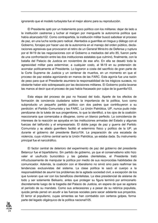 ignorando que el modelo turbayista fue el mejor abono para su reproducción.

          El Presidente optó por un tratamiento poco político con los militares: dejar de lado a
     la institución castrense y luchar al margen por menguarle la autonomía política que
     había alcanzado102. Como contrapartida, la institución militar buscó sabotear el proceso
     de paz, en una lucha sorda pero radical. Atentados a guerrillas en tregua y diálogo con el
     Gobierno, forcejeo por hacer uso de la autonomía en el manejo del orden público, decla-
     raciones agresivas que provocaron el retiro de un General Minis tro de Defensa y ruptura
     por el M-19 de las negociaciones con el Gobierno a mediados del año 85, fueron parte
     de una confrontación entre las dos instituciones estatales que culminó, finalmente, con la
     batalla del Palacio de Justicia en noviembre de ese año. En ella se desató toda la
     agresividad militar para exterminar, a cualquier costo, al M-19 en su pretensión de
     acorralar políticamente al Presidente. Lo lograron a costa del sacrificio de gran parte de
     la Corte Suprema de Justicia y un centenar de muertos, en un momento en que el
     proceso de paz estaba agonizando en manos de las FARC. Esta agonía fue una razón
     de peso para que el Presidente asumiera la responsabilidad de los trágicos sucesos, no
     obstante haber sido sobrepasado por las decisiones militares. El Gobierno podía lavarse
     las manos al decir que el proceso de paz había fracasado por culpa de la guerrilla103.

          Esta etapa del proceso de paz no fracasó del todo. Aparte de los efectos de
     formación de conciencia ciudadana sobre la importancia de la política, tuvo como
     subproducto un pequeño partido político con dos padres que contribuyeron a su
     perdición: el Partido Comunista y las FARC. La Unión Patriótica, UP, nunca pudo inde-
     pendizarse de la tutela de sus progenitores, lo que la identificó, a los ojos de la coalición
     reaccionaria que comenzaba a dibujarse, como un blanco perfecto. La coincidencia de
     intereses de la reacción se apoyaba en las instituciones armadas del Estado y algunas
     fuerzas del latifundio y el empresariado. El doble juego de paz y guerra del Partido
     Comunista y su aliado guerrillero facilitó el exterminio físico y político de la UP, ya
     durante el gobierno del presidente Barco104. La preparación de una escalada de
     violencia, cuya víctima central sería la Unión Patriótica, ya estaba dada. Su instrumento
     principal fue el narcotráfico.

          El factor central de deterioro del experimento de paz del gobierno del presidente
     Betancur fue el bipartidismo. Sin partido de gobierno, ya que el conservatismo sólo hizo
     valer el usufructo burocrático y las gabelas clientelistas, el Presidente trató
     infructuosamente de manipular la política por medio de sus reconocidas habilidades de
     comunicador. Además, la coalición con el liberalismo no sirvió sino para reafirmar las
     tendencias exclusivistas del sistema. La clase política le sacó el cuerpo a la
     responsabilidad de asumir los problemas de la agitada sociedad civil, a excepción de los
     que tuvieran que ver con los beneficios clientelistas. La idea presidencial de aislarse de
     todo y ser solamente Belisario, antes que proteger su figura terminó por arrinconarlo
     discretamente luego de la tragedia del Palacio de Justicia, en espera de que se agotara
     el período de su mandato. Como sus antecesores y a pesar de su retórica populista,
     quizás jamás pensó en acudir a las fuerzas sociales para sacar adelante sus proyectos.
     El terror al populismo, cuyas simientes se han combatido con certeros golpes, forma
     parte del legado oligárquico de la política nacional105.


24
 