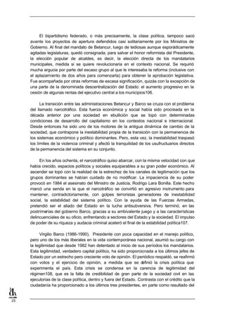 El bipartidismo federado, o más precisamente, la clase política, tampoco sacó
     avante los proyectos de apertura defendidos casi solitariamente por los Ministros de
     Gobierno. Al final del mandato de Betancur, luego de tediosas aunque esporádicamente
     agitadas legislaturas, quedó consignada, para salvar el honor reformista del Presidente,
     la elección popular de alcaldes, es decir, la elección directa de los mandatarios
     municipales, medida si se quiere revolucionaria en el contexto nacional. Se requirió
     mucha argucia por parte del escaso grupo al que le interesaba la reforma (inclusive con
     el aplazamiento de dos años para comenzarla) para obtener la aprobación legislativa.
     Fue acompañada por otras reformas de escasa significación, quizás con la excepción de
     una parte de la denominada descentralización del Estado: el aumento progresivo en la
     cesión de algunas rentas del ejecutivo central a los municipios106.

           La transición entre las administraciones Betancur y Barco se cruza con el problema
     del llamado narcotráfico. Esta fuerza económica y social había sido procreada en la
     década anterior por una sociedad en ebullición que se topó con determinadas
     condiciones de desarrollo del capitalismo en los contextos nacional e internacional.
     Desde entonces ha sido uno de los motores de la antigua dinámica de cambio de la
     sociedad, que contrapone la inestabilidad propia de la transición con la permanencia de
     los sistemas económico y político dominantes. Pero, esta vez, la inestabilidad traspasó
     los límites de la violencia criminal y afectó la tranquilidad de los usufructuarios directos
     de la permanencia del sistema en su conjunto.

          En los años ochenta, el narcotráfico quiso abarcar, con la misma velocidad con que
     había crecido, espacios políticos y sociales equiparables a su gran poder económico. Al
     ascender se topó con la realidad de la estrechez de los canales de legitimación que los
     grupos dominantes se habían cuidado de no modificar. La impaciencia de su poder
     provocó en 1984 el asesinato del Ministro de Justicia, Rodrigo Lara Bonilla. Este hecho
     marcó una senda en la que el narcotráfico se convirtió en agresivo instrumento para
     mantener, contradictoriamente, con golpes terroristas generadores de inestabilidad
     social, la estabilidad del sistema político. Con la ayuda de las Fuerzas Armadas,
     pretendió ser el aliado del Estado en la lucha antisubversiva. Pero terminó, en las
     postrimerías del gobierno Barco, gracias a su ambivalente juego y a las características
     delincuenciales de su oficio, enfrentando a sectores del Estado y la sociedad. El impulso
     de poder de su riqueza y audacia criminal aceleró el final de la estabilidad política107.

           Virgilio Barco (1986-1990), Presidente con poca capacidad en el manejo político,
     pero uno de los más liberales en la vida contemporánea nacional, asumió su cargo con
     la legitimidad que desde 1982 han detentado al inicio de sus períodos los mandatarios.
     Esta legitimidad, verdadero capital político, ha sido proporcionada a los últimos jefes de
     Estado por un estrecho pero creciente voto de opinión. El periódico respaldó, se reafirmó
     con votos y el ejercicio de opinión, a medida que se d         efinió la crisis política que
     experimenta el país. Esta crisis se condensa en la carencia de legitimidad del
     régimen108, que es la falta de credibilidad de gran parte de la sociedad civil en las
     ejecutorias de la clase política, dentro y fuera del Estado. Contrasta con el crédito que la
     ciudadanía ha proporcionado a los últimos tres presidentes, en parte como resultado del


25
 