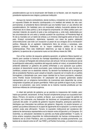 presidencialismo que es la encarnación del Estado en la Nación, casi sin importar qué
     presidente representa esa mágica y poderosa institución.

           Aunque de manera contradictoria, dando tumbos y rompiendo con el formalismo de
     un supuesto Estado de derecho (contrapuesto a la realidad del estado de sitio casi
     permanente), el presidente Barco demostró que era factible hacer un uso efectivo del
     presidencialismo. Sin habilidad, pero con terquedad, solitario, buscando aislarse de las
     influencias de la clase política y de la dirigencia empresarial, sin olfato político pero con
     voluntad, tratando de sacarle el quite a las contingencias y, ante todo, desbordado por
     las circunstancias de una veloz y variada sucesión de coyunturas, el Presidente llegó al
     fin de su mandato con un lastre de críticas y un inmenso interrogante sobre el futuro del
     país. Ensayó concertación, diplomacia, represión con visos de guerra, plebiscito
     anticonstitucional, casi todo con excepción (a pesar de sus amagos) de la movilización
     política. Después de un agotador malabarismo lleno de errores y sorpresas, este
     gobierno confluyó, finalmente, en la mayor indefinición política de la etapa
     contemporánea. Pero esta indefinición determinó, ya bajo la batuta de un nuevo
     gobierno, la apertura de un panorama nuevo en los últimos meses de 1990.

          Con el feo nombre de esquema gobierno-oposición, el gobierno Barco bautizó un
     intento para cambiar la herencia de maridaje bipartidista en la administración estatal.
     Con un rechazo al Parágrafo del ordinal primero del artículo 120 de la Constitución (el de
     la participación adecuada y equitativa del segundo partido en votos), el presidente Barco
     pretendió adelantar un gobierno de partido enfrentado a una oposición que pudiera
     canalizar el descontento social acumulado, para institucionalizar de esta manera los
     conflictos y acabar con su desborde violento. Su decisión fue facilitada por la arrogancia
     del ex presidente Pastrana quien aceptó el desafío creyendo ser el dueño de un partido
     homogéneo y disciplinado que, para mayor claridad de su futuro promisorio, rebautizó
     como Partido Social Conservador. El catalizador del proyecto gobiernista estaba
     representado por un programa tecnocrático de inversiones para desarrollar las zonas
     marginadas ocupadas por grupos guerrilleros. Había que quitarle el agua al pez, la base
     social a la subversión, casi como remedo de la máxima maoísta prostituida por las
     doctrinas militares de contrainsurgencia.

           A mitad del período de gobierno ya se percibía la inoperancia del modelo, pero
     había que persistir, tercamente. Al final, fracasó simplemente porque sus supuestos eran
     falsos. Primero, no exis tía un partido, el liberal, que cumpliera el papel de partido de
     gobierno; era solamente una federación de facciones en competencia cerrada por el
     usufructo del poder. Un partido de gobierno requiere disciplina, jerarquías operantes e
     ideologías que interpreten las políticas del gobierno. Segundo, no existía tampoco un
     partido que pudiera colocarse en el papel de aglutinante de la oposición. La misma razón
     anterior avala esta afirmación. Tercero, la expresión institucional por excelencia del
     sistema de democracia representativa es la relación entre el Ejecutivo y el Congreso. En
     Colombia, su articulación clientelista no permite una fluida gobernabilidad. Y cuarto, la
     única antena receptora disponible de institucionalización de fuerzas contrapuestas al
     Gobierno era la Unión Patriótica, pero su potencialidad fue anulada prontamente. Los
     lastres de la relación entre la UP, las FARC y el Partido Comunista, y el exterminio a que


26
 