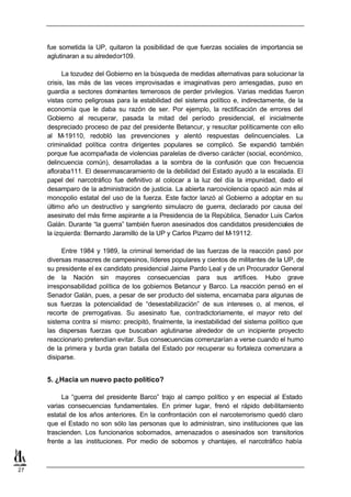 fue sometida la UP, quitaron la posibilidad de que fuerzas sociales de importancia se
     aglutinaran a su alrededor109.

           La tozudez del Gobierno en la búsqueda de medidas alternativas para solucionar la
     crisis, las más de las veces improvisadas e imaginativas pero arriesgadas, puso en
     guardia a sectores dominantes temerosos de perder privilegios. Varias medidas fueron
     vistas como peligrosas para la estabilidad del sistema político e, indirectamente, de la
     economía que le daba su razón de ser. Por ejemplo, la rectificación de errores del
     Gobierno al recuperar, pasada la mitad del período presidencial, el inicialmente
     despreciado proceso de paz del presidente Betancur, y resucitar políticamente con ello
     al M-19110, redobló las prevenciones y alentó respuestas delincuenciales. La
     criminalidad política contra dirigentes populares se complicó. Se expandió también
     porque fue acompañada de violencias paralelas de diverso carácter (social, económico,
     delincuencia común), desarrolladas a la sombra de la confusión que con frecuencia
     afloraba111. El desenmascaramiento de la debilidad del Estado ayudó a la escalada. El
     papel del narcotráfico fue definitivo al colocar a la luz del día la impunidad, dado el
     desamparo de la administración de justicia. La abierta narcoviolencia opacó aún más al
     monopolio estatal del uso de la fuerza. Este factor lanzó al Gobierno a adoptar en su
     último año un destructivo y sangriento simulacro de guerra, declarado por causa del
     asesinato del más firme aspirante a la Presidencia de la República, Senador Luis Carlos
     Galán. Durante “la guerra” también fueron asesinados dos candidatos presidenciales de
     la izquierda: Bernardo Jaramillo de la UP y Carlos Pizarro del M-19112.

          Entre 1984 y 1989, la criminal temeridad de las fuerzas de la reacción pasó por
     diversas masacres de campesinos, líderes populares y cientos de militantes de la UP, de
     su presidente el ex candidato presidencial Jaime Pardo Leal y de un Procurador General
     de la Nación sin mayores consecuencias para sus artífices. Hubo grave
     irresponsabilidad política de los gobiernos Betancur y Barco. La reacción pensó en el
     Senador Galán, pues, a pesar de ser producto del sistema, encarnaba para algunas de
     sus fuerzas la potencialidad de “desestabilización” de sus intereses o, al menos, el
     recorte de prerrogativas. Su asesinato fue, contradictoriamente, el mayor reto del
     sistema contra sí mismo: precipitó, finalmente, la inestabilidad del sistema político que
     las dispersas fuerzas que buscaban aglutinarse alrededor de un incipiente proyecto
     reaccionario pretendían evitar. Sus consecuencias comenzarían a verse cuando el humo
     de la primera y burda gran batalla del Estado por recuperar su fortaleza comenzara a
     disiparse.


     5. ¿Hacia un nuevo pacto político?

          La “guerra del presidente Barco” trajo al campo político y en especial al Estado
     varias consecuencias fundamentales. En primer lugar, frenó el rápido debilitamiento
     estatal de los años anteriores. En la confrontación con el narcoterrorismo quedó claro
     que el Estado no son sólo las personas que lo administran, sino instituciones que las
     trascienden. Los funcionarios sobornados, amenazados o asesinados son transitorios
     frente a las instituciones. Por medio de sobornos y chantajes, el narcotráfico había



27
 