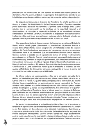 personalizado las instituciones, en una especie de remedo del sistema político del
     clientelismo. Con “la guerra”, el Estado recuperó parte de la operatividad perdida, lo que
     lo habilitó para que el nuevo gobierno comenzara con un capital político más productivo.

           La segunda consecuencia de la guerra del Presidente fue el alto que hizo en el
     camino el proceso de descomposición de las Fuerzas Armadas. Esa descomposición
     puede apreciarse a través de tres vertientes. La primera, viene de tiempo atrás. Guarda
     relación con la compenetración de la ideología de la seguridad nacional y el
     anticomunismo, al corromper el desarrollo profesional de las instituciones armadas,
     sobre todo de las militares. La tortura, el asesinato, la degradación de la concepción de
     inteligencia militar, que tiende a convertirse en espionaje policivo de la vida privada, son
     ejemplos de la degeneración de la profesionalidad en la institución militar.

           Una segunda vertiente de descomposición de los cuerpos armados del Estado ha
     sido su alianza con los grupos paramilitares113. Comenzó en los primeros años de la
     década de los años ochenta, cuando se aprovechó un malhadado decreto del segundo
     gobierno del Frente Nacional que autorizaba a los campesinos a armarse en grupos de
     autodefensa frente a los bandoleros que en aquel tiempo asolaban ciertas regiones.
     Continuó durante la década con el equipamiento técnico en armas y entrenamiento
     proporcionado por el Ejército. Culminó con el narcotráfico que magnificó el problema al
     hacer ofensivos y terroristas a los grupos paramilitares, con sofisticados armamentos e
     instrucción de mercenarios israelitas e ingleses. El paramilitarismo fue legitimado con la
     ideología del anticomunismo. El gobierno Barco rectificó tardía mente graves errores.
     Con el aval de la Corte Suprema de Justicia puso en entredicho la existencia de esos
     grupos calificándolos de delincuentes comunes, restituyendo al menos la norma del
     monopolio del uso de las armas por parte del Estado.

          La última vertiente de descomposición militar es la corrupción derivada de la
     compra de conciencias por parte del narcotráfico. Había calado hondo, no sólo en el
     Ejército sino en la Policía. “La guerra” obstruyó el paso para su fácil difusión. La acepta-
     ción (así fuera a regañadientes y a veces simulando que se reprimía) de las Fuerzas
     Armadas de su papel en la lucha fue facilitado por el bajo perfil provocado por su imagen
     pública de corrupción y alianza con el paramilitarismo. Con anterioridad a “la guerra”,
     ese bajo perfil permitió al Presidente darse el lujo de tener tres ministros de Defensa:
     pudo cambiarlos sin traumatismos en el momento en que políticamente era importante
     hacerlo. Pero no todo fue bonanza para “los civiles”. El crecimiento del presupuesto de
     Defensa, iniciado subrepticiamente durante la administración Turbay, continuó con el
     gobierno de Virgilio Barco. Fue otra costosa faceta del popurrí de sus medidas políticas.

          La tercera consecuencia de la embestida del gobierno Barco fue el bloqueo de la
     tendencia de bipolarización de la contienda política observada desde el año 88. Aunque
     no es fácil separar en dos extremos a una sociedad regionalizada, diversificada y
     multipolar en sus centros de poder, la confrontación de la violencia tendía a agrupar dos
     bandos ideológicos intransigentes. Es difícil prever a dónde iba a llegar esa tendencia,
     pero su curso era peligroso. La polarización estaba animada por lo que pintaba como un
     proyecto político reaccionario fortalecido por el papel del terrorismo. Fenómenos como el


28
 