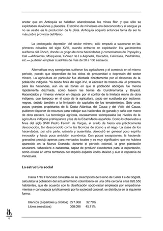 anotar que en Antioquia se hallaban abandonadas las minas filón y que sólo se
    explotaban aluviones y placeres. El molino de minerales era desconocido y el azogue ya
    no se usaba en la producción de la plata. Antioquia adquirió entonces fama de ser la
    más pobre provincia del Reino.


            La prolongada depresión del sector minero, sólo empezó a superarse en las
    primeras décadas del siglo XVIII, cuando entraron en explotación los yacimientos
    auríferos del Chocó, donde un grupo de ricos hacendados y comerciantes de Popayán y
    Cali —Arboledas, Mosqueras, Gómez de La Aspriella, Caicedos, Garceses, Piedrahítas,
    etc.— pudieron emplear cuadrillas de más de 50 a 100 esclavos.


            Alternativas muy semejantes sufrieron los agricultores y el comercio en el mismo
    período, puesto que dependían de los ciclos de prosperidad o depresión del sector
    minero. La agricultura en particular fue afectada directamente por el descenso de la
    población indígena. Ya desde fines del siglo XVI, la escasez de brazos era un problema
    para las haciendas, aun en las zonas en que la población aborigen fue menos
    rápidamente diezmada, como fueron las tierras de Cundinamarca y Boyacá.
    Hacendados y mineros vivieron en disputa por el control de la limitada mano de obra
    indígena, que tampoco en el caso de la agricultura, pudo ser sustituida por esclavos
    negros, debido también a la limitación de capitales de los terratenientes. Sólo unos
    pocos grandes propietarios de la Costa Atlántica, del Cauca y del Valle del Cauca,
    pudieron disponer de recursos para trabajar sus haciendas de ganado y caña con mano
    de obra esclava. La tecnología agrícola, escasamente sobrepasaba los niveles de la
    agricultura indígena prehispánica y los de la Edad Media española. Como lo observaba a
    fines del siglo XVIII Pedro Fermín de Vargas, el arado de hierro era prácticamente
    desconocido, tan desconocido como las técnicas de abono y el riego. La clase de los
    hacendados, por otra parte, rutinaria y ausentista, demostró en general poco espíritu
    innovador y hasta poca ambición económica. Con pocas excepciones, la hacienda
    granadina produjo apenas para mercados locales y es muy significativo que no hubiera
    aparecido en la Nueva Granada, durante el período colonial, la gran plantación
    azucarera, tabacalera o cacaotera, capaz de producir excedentes para la exportación,
    como existió en otros territorios del imperio español como México y aun la capitanía de
    Venezuela.


    La estructura social


         Hacia 1789 Francisco Silvestre en su Descripción del Reino de Santa Fe de Bogotá,
    calculaba la población del actual territorio colombiano en una cifra cercana a los 826.550
    habitantes, que de acuerdo con la clasificación socio-racial empleada por empadrona-
    mientos y consagrada juríd icamente por la sociedad colonial, se distribuía en la siguiente
    forma:

        Blancos (españoles y criollos) 277.068      32.70%
        Libres (mestizos)              368.098      45.71%


6
 