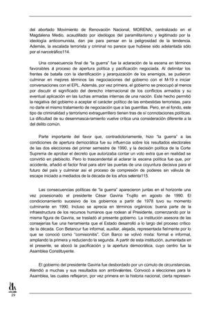 del abortado Movimiento de Renovación Nacional, MORENA, centralizado en el
     Magdalena Medio, acaudillado por ideólogos del paramilitarismo y legitimado por la
     ideología anticomunista, dan pie para pensar en la peligrosidad de la tendencia.
     Además, la escalada terrorista y criminal no parece que hubiese sido adelantada sólo
     por el narcotráfico114.

           Una consecuencia final de “la guerra” fue la aclaración de la escena en términos
     favorables a proceso de apertura política y pacificación negociada. Al delimitar los
                   l
     frentes de batalla con la identificación y jerarquización de los enemigos, se pudieron
     culminar en mejores términos las negociaciones del gobierno con el M-19 e iniciar
     conversaciones con el EPL. Además, por vez primera, el gobierno se preocupó al menos
     por discutir el significado del derecho internacional de los conflictos armados y su
     eventual aplicación en las luchas armadas internas de una nación. Este hecho permitió
     la negativa del gobierno a aceptar el carácter político de las embestidas terroristas, para
     no darle el mismo tratamiento de negociación que a las guerrillas. Pero, en el fondo, este
     tipo de criminalidad y terrorismo extraguerrillero tienen tras de sí connotaciones políticas.
     La dificultad de su desenmasca-ramiento vuelve crítica una consideración diferente a la
     del delito común.


          Parte importante del favor que, contradictoriamente, hizo “la guerra” a las
     condiciones de apertura democrática fue su influencia sobre los resultados electorales
     de las dos elecciones del primer semestre de 1990, y la decisión política de la Corte
     Suprema de aprobar el decreto que autorizaba contar un voto extra que en realidad se
     convirtió en plebiscito. Pero lo trascendental al aclarar la escena política fue que, por
     accidente, añadió el factor final para abrir las puertas de una coyuntura decisiva para el
     futuro del país y culminar así el proceso de compresión de poderes sin válvula de
     escape iniciado a mediados de la década de los años setenta115.


          Las consecuencias políticas de “la guerra” aparecieron juntas en el horizonte una
     vez posesionado el presidente César Gaviria Trujillo en agosto de 1990. El
     condicionamiento sucesivo de los gobiernos a partir de 1978 tuvo su momento
     culminante en 1990. Incluso se aprecia en términos orgánicos: buena parte de la
     infraestructura de los recursos humanos que rodean al Presidente, comenzando por la
     misma figura de Gaviria, se trasladó al presente gobierno. La institución asesora de las
     consejerías fue una herramienta que el Estado desarrolló a lo largo del proceso crítico
     de la década. Con Betancur fue informal, auxiliar, alejada, representada fielmente por lo
     que se conoció como “comisionitis”. Con Barco se volvió mixta: formal e informal,
     ampliando la primera y reduciendo la segunda. A partir de esta institución, aumentada en
     el presente, se abocó la pacificación y la apertura democrática, cuyo centro fue la
     Asamblea Constituyente.


         El gobierno del presidente Gaviria fue desbordado por un cúmulo de circunstancias.
     Atendió a muchas y sus resultados son ambivalentes. Convocó a elecciones para la
     Asamblea, las cuales reflejaron, por vez primera en la historia nacional, cierta represen-



29
 