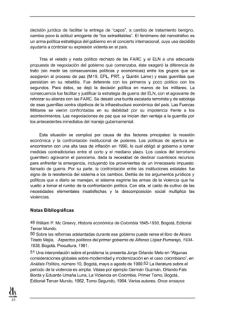 decisión jurídica de facilitar la entrega de “capos”, a cambio de tratamiento benigno,
     cambia poco la actitud arrogante de “los extraditables”. El fenómeno del narcotráfico es
     un arma política estratégica del gobierno en el concierto internacional, cuyo uso decidido
     ayudaría a controlar su expresión violenta en el país.

           Tras el velado y nada político rechazo de las FARC y el ELN a una adecuada
     propuesta de negociación del gobierno que comenzaba, éste exageró la diferencia de
     trato (sin medir las consecuencias políticas y económicas) entre los grupos que se
     acogieron al proceso de paz (M      -19, EPL, PRT, y Quintín Lame) y esas guerrillas que
     persistían en su rebeldía. Fue deferente con los primeros y poco político con los
     segundos. Para éstos, se dejó la decisión política en manos de los militares. La
     consecuencia fue facilitar y justificar la estrategia de guerra del ELN, con el agravante de
     reforzar su alianza con las FARC. Se desató una burda escalada terrorista y de sabotaje
     de esas guerrillas contra objetivos de la infraestructura económica del país. Las Fuerzas
     Militares se vieron confrontadas en su debilidad por su impotencia frente a los
     acontecimientos. Las negociaciones de paz que se inician dan ventaja a la guerrilla por
     los antecedentes inmediatos del manejo gubernamental.


           Esta situación se complicó por causa de dos factores principales: la recesión
     económica y la confrontación institucional de poderes. Las políticas de apertura se
     encontraron con una alta tasa de inflación en 1990, lo cual obligó al gobierno a tomar
     medidas contradictorias entre el corto y el mediano plazo. Los costos del terrorismo
     guerrillero agravaron el panorama, dada la necesidad de destinar cuantiosos recursos
     para enfrentar la emergencia, incluyendo los provenientes de un innecesario impuesto
     llamado de guerra. Por su parte, la confrontación entre las instituciones estatales fue
     signo de la resistencia del sistema a los cambios. Detrás de los argumentos jurídicos y
     políticos que a diario se manejan, el sistema esgrime las armas de la violencia que ha
     vuelto a tomar el rumbo de la confrontación política. Con ella, el caldo de cultivo de las
     necesidades elementales insatisfechas y la descomposición social multiplica las
     violencias.


     Notas Bibliográficas

     49 William P. Mc Greevy, Historia económica de Colombia 1845-1930, Bogotá, Editorial
     Tercer Mundo.
     50 Sobre las reformas adelantadas durante ese gobiemo puede verse el libro de Alvaro
     Tirado Mejía, Aspectos políticos del primer gobierno de Alfonso López Pumarejo, 1934-
     1938, Bogotá, Procultura, 1981.
     51 Una interpretación sobre el problema la presenta Jorge Orlando Melo en “Algunas
     consideraciones globales sobre modernidad y modernización en el caso colombiano”, en
     Análisis Político, número 10, Bogotá, mayo a agosto de 1990.52 La literatura sobre el
     período de la violencia es amplia. Véase por ejemplo Germán Guzmán, Orlando Fals
     Borda y Eduardo Umaña Luna, La Violencia en Colombia, Primer Tomo, Bogotá,
     Editorial Tercer Mundo, 1962, Tomo Segundo, 1964; Varios autores, Once ensayos



31
 