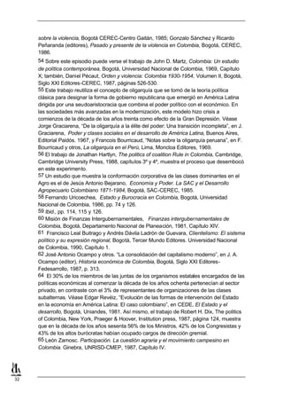 sobre la violencia, Bogotá CEREC-Centro Gaitán, 1985; Gonzalo Sánchez y Ricardo
     Peñaranda (editores), Pasado y presente de la violencia en Colombia, Bogotá, CEREC,
     1986.
     54 Sobre este episodio puede verse el trabajo de John D. Martz, Colombia: Un estudio
     de política contemporánea, Bogotá, Universidad Nacional de Colombia, 1969, Capítulo
     X; también, Daniel Pécaut, Orden y violencia: Colombia 1930-1954, Volumen II, Bogotá,
     Siglo XXI Editores-CEREC, 1987, páginas 526-530.
     55 Este trabajo reutiliza el concepto de oligarquía que se tomó de la teoría política
     clásica para designar la forma de gobierno republicana que emergió en América Latina
     dirigida por una seudoaristocracia que combina el poder político con el económico. En
     las sociedades más avanzadas en la modernización, este modelo hizo crisis a
     comienzos de la década de los años treinta como efecto de la Gran Depresión. Véase
     Jorge Graciarena, “De la oligarquía a la élite del poder: Una transición incompleta”, en J.
     Graciarena, Poder y clases sociales en el desarrollo de América Latina, Buenos Aires,
     Editorial Paidós. 1967, y Francois Bourricaud, “Notas sobre la oligarquía peruana”, en F.
     Bourricaud y otros, La oligarquía en el Perú, Lima, Moncloa Editores, 1969.
     56 El trabajo de Jonathan Hartlyn, The politics of coalition Rule in Colombia, Cambridge,
     Cambridge University Press, 1988, capítulos 3º y 4º, muestra el proceso que desembocó
     en este experimento.
     57 Un estudio que muestra la conformación corporativa de las clases dominantes en el
     Agro es el de Jesús Antonio Bejarano, Economía y Poder. La SAC y el Desarrollo
     Agropecuario Colombiano 1871-1984, Bogotá, SAC-CEREC, 1985.
     58 Fernando Uricoechea, Estado y Burocracia en Colombia, Bogotá, Universidad
     Nacional de Colombia, 1986, pp. 74 y 126.
     59 Ibid., pp. 114, 115 y 126.
     60 Misión de Finanzas Intergubernamentales, Finanzas intergubernamentales de
     Colombia, Bogotá, Departamento Nacional de Planeación, 1981, Capítulo XIV.
     61 Francisco Leal Buitrago y Andrés Dávila Ladrón de Guevara, Clientelismo: El sistema
     político y su expresión regional, Bogotá, Tercer Mundo Editores. Universidad Nacional
     de Colombia, 1990, Capítulo 1.
     62 José Antonio Ocampo y otros. “La consolidación del capitalismo moderno”, en J. A.
     Ocampo (editor), Historia económica de Colombia, Bogotá, Siglo XXI Editores-
     Fedesarrollo, 1987, p. 313.
     64 El 30% de los miembros de las juntas de los organismos estatales encargados de las
     políticas económicas al comenzar la década de los años ochenta pertenecían al sector
     privado, en contraste con el 3% de representantes de organizaciones de las clases
     subalternas. Véase Edgar Revéiz, “Evolución de las formas de intervención del Estado
     en la economía en América Latina: El caso colombiano”, en CEDE, El Estado y el
     desarrollo, Bogotá, Uniandes, 1981. Así mismo, el trabajo de Robert H. Dix, The politics
     of Colombia, New York, Praeger & Hoover, Institution press, 1987, página 124, muestra
     que en la década de los años sesenta 56% de los Ministros, 42% de los Congresistas y
     43% de los altos burócratas habían ocupado cargos de dirección gremial.
     65 León Zamosc. Participación. La cuestión agraria y el movimiento campesino en
     Colombia. Ginebra, UNRISD-CMEP, 1987, Capítulo IV.




32
 