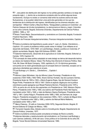 66 “...ese patrón de distribución del ingreso no ha sufrido grandes cambios a lo largo del
     presente siglo (...), dentro de su tendencia constante sólo ha sufrido algunas leves
     oscilaciones. Aunque no existe un consenso total entre los autores acerca de esas
     fluctuaciones, sí se pueden determinar unos perío dos generales en los que las
     tendencias de la distribución del ingreso, identificadas por los diversos estudios, son
     semejantes”. William Cartier y Mauricio Reina, “Desigualdad y pobreza en Colombia”, en
     Patricia Vásquez de Urrutia (compiladora), La democracia en blanco y negro: Colombia
     en los años ochenta, Bogotá, Ediciones Uniandes, Departamento de Ciencia Política-
     CEREC, 1989, p. 167.
     67Alvaro Tirado Mejía. Descentralización y centralismo en Colombia, Bogotá, Fundación
     Friedrich Naumann, 1983.
     68 Misión de Finanzas Intergubernamentales, Finanzas intergubernamentales, Capítulo
     X.
     69 Sobre el problema del bipartidismo puede verse F. Leal y A. Dávila. Clientelismo...,
     Capítulo I. En cuanto al problema militar puede verse mi trabajo “Los militares en el
     desarrollo del Estado, 1970-1983”, en Leal Buitrago, Estado y política en Colombia, 2ª
     edición aumentada, Bogotá, Siglo XXI Editores-CEREC, 1989.
     72 Salomón Kalmanovitz, Desarrollo de la agricultura en Colombia, Bogotá, Editorial La
     Carreta, 1978, Capítulo VII.
     73 El concepto de clase política adoptado en este trabajo se deriva del desarrollo teórico
     ya clásico de Gaetano Mosca. Véase The Ruling Clas Elementi di Scienza Política, New
     York, Mc Graw-Hill Book Company, 1939, capítulos II y IV. En términos generales,
     concuerda con la visión generalizada que el concepto tiene en Colombia, excepto con la
     estructura clientelista que ostenta en el país.
     74 Leal Buitrago y A. Dávila L., Clientelismo..., Capítulo I.
     75 Ibid.
     76 Alfonso López Michelsen, hijo de Alfonso López Pumarejo, Presidente en dos
     ocasiones (1934-1938 y 1942-1945), Alvaro Gómez Hurtado, hijo de Laureano Gómez,
     Presidente titular de 1950 a 1953, y María Eugenia Rojas, hija del General Gustavo
     Rojas Pinilla, Presidente de 1953 a 1957. Sobre el aspecto oligárquico de la política
     colombiana puede agregarse que Misael Pastrana Borrero, Presidente entre 1970 y
     1974, es yerno de uno de los dos aspirantes a la Presidencia en 1942; Mariano Ospina
     Pérez, Presidente entre 1946 y 1950, era sobrino del Presidente Pedro Nel Ospina,
     mandatario entre 1922 y 1926, y nieto de Mariano Ospina Rodríguez, Presidente entre
     1857 y 1861; Carlos Holguín, Presidente entre 1888 y 1892, era hermano de Jorge
     Holguín, Presidente encargado en dos ocasiones (1909 y 1921), cuñado de Miguel Anto-
     nio Caro, Presidente entre 1892 y 1898, y sobrino de Manuel María Mallarino,
     mandatario entre 1855 y 1857.
     77 Marco Palacios, El café en Colombia (1850-1970), Segunda Edición, Bogotá, El
     Ancora Editores-El Colegio de México, 1983.
     80 Fernando Cepeda Ulloa, Debate sobre la Constituyente, Bogotá, Departamento de
     Ciencia Política, Uniandes, 1977.
     81 Sobre el problema sindical puede consultarse el trabajo de Rocío Londoño,
     “Problemas laborales y reestructuración del sindicalismo, en Francisco Leal Buitrago y
     León Zamosc (editores), Al filo del caos. Crisis política en la Colombia de los años 80,
     Bogotá, Tercer Mundo Editores-Universidad Nacional, 1990.


33
 