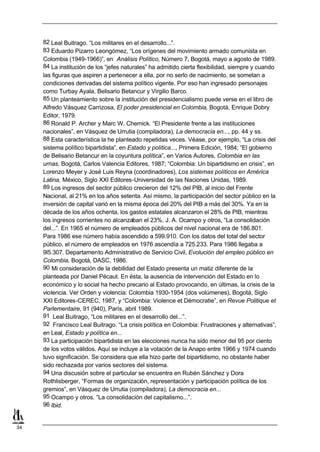 82 Leal Buitrago. “Los militares en el desarrollo...”.
     83 Eduardo Pizarro Leongómez, “Los orígenes del movimiento armado comunista en
     Colombia (1949-1966)”, en Análisis Político, Número 7, Bogotá, mayo a agosto de 1989.
     84 La institución de los “jefes naturales” ha admitido cierta flexibilidad, siempre y cuando
     las figuras que aspiren a pertenecer a ella, por no serlo de nacimiento, se sometan a
     condiciones derivadas del sistema político vigente. Por eso han ingresado personajes
     como Turbay Ayala, Belisario Betancur y Virgilio Barco.
     85 Un planteamiento sobre la institución del presidencialismo puede verse en el libro de
     Alfredo Vásquez Carrizosa, El poder presidencial en Colombia, Bogotá, Enrique Dobry
     Editor, 1979.
     86 Ronald P. Archer y Marc W. Chemick. “El Presidente frente a las instituciones
     nacionales”, en Vásquez de Urrutia (compiladora), La democracia en..., pp. 44 y ss.
     88 Esta característica la he planteado repetidas veces. Véase, por ejemplo, “La crisis del
     sistema político bipartidista”, en Estado y política..., Primera Edición, 1984; “El gobierno
     de Belisario Betancur en la coyuntura política”, en Varios Autores, Colombia en las
     urnas, Bogotá, Carlos Valencia Editores, 1987; “Colombia: Un bipartidismo en crisis”, en
     Lorenzo Meyer y José Luis Reyna (coordinadores), Los sistemas políticos en América
     Latina, México, Siglo XXI Editores-Universidad de las Naciones Unidas, 1989.
     89 Los ingresos del sector público crecieron del 12% del PIB, al inicio del Frente
     Nacional, al 21% en los años setenta. Así mismo, la participación del sector público en la
     inversión de capital varió en la misma época del 20% del PIB a más del 30%. Ya en la
     década de los años ochenta, los gastos estatales alcanzaron el 28% de PIB, mientras
     los ingresos corrientes no alcanzaban el 23%. J. A. Ocampo y otros, “La consolidación
     del...”. En 1965 el número de empleados públicos del nivel nacional era de 186.801.
     Para 1986 ese número había ascendido a 599.910. Con los datos del total del sector
     público, el número de empleados en 1976 ascendía a 725.233. Para 1986 llegaba a
     9l5.307. Departamento Administrativo de Servicio Civil, Evolución del empleo público en
     Colombia, Bogotá, DASC, 1986.
     90 Mi consideración de la debilidad del Estado presenta un matiz diferente de la
     planteada por Daniel Pécaut. En ésta, la ausencia de intervención del Estado en lo
     económico y lo social ha hecho precario al Estado provocando, en últimas, la crisis de la
     violencia. Ver Orden y violencia: Colombia 1930-1954 (dos volúmenes), Bogotá, Siglo
     XXI Editores-CEREC, 1987, y “Colombia: Violence et Démocratie”, en Revue Politique et
     Parlementaire, 91 (940), París, abril 1989.
     91 Leal Buitrago, “Los militares en el desarrollo del...”.
     92 Francisco Leal Buitrago. “La crisis política en Colombia: Frustraciones y alternativas”,
     en Leal, Estado y política en...
     93 La participación bipartidista en las elecciones nunca ha sido menor del 95 por ciento
     de los votos válidos. Aquí se incluye a la votación de la Anapo entre 1966 y 1974 cuando
     tuvo significación. Se considera que ella hizo parte del bipartidismo, no obstante haber
     sido rechazada por varios sectores del sistema.
     94 Una discusión sobre el particular se encuentra en Rubén Sánchez y Dora
     Rothlisberger, “Formas de organización, representación y participación política de los
     gremios”, en Vásquez de Urrutia (compiladora), La democracia en...
     95 Ocampo y otros. “La consolidación del capitalismo...”.
     96 Ibid.


34
 