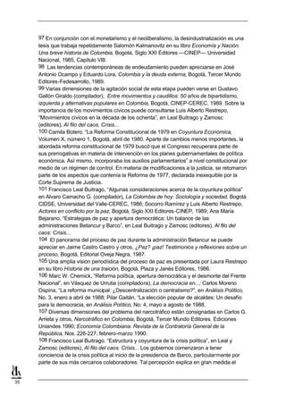 97 En conjunción con el monetarismo y el neoliberalismo, la desindustrialización es una
     tesis que trabaja repetidamente Salomón Kalmanovitz en su libro Economía y Nación.
     Una breve historia de Colombia, Bogotá, Siglo XXI Editores —CINEP— Universidad
     Nacional, 1985, Capítulo VIII.
     98 Las tendencias contemporáneas de endeudamiento pueden apreciarse en José
     Antonio Ocampo y Eduardo Lora, Colombia y la deuda externa, Bogotá, Tercer Mundo
     Editores-Fedesarrollo, 1989.
     99 Varias dimensiones de la agitación social de esta etapa pueden verse en Gustavo
     Gallón Giraldo (compilador), Entre movimientos y caudillos: 50 años de bipartidismo,
     izquierda y alternativas populares en Colombia, Bogotá, CINEP-CEREC, 1989. Sobre la
     importancia de los movimientos cívicos puede consultarse Luis Alberto Restrepo,
     “Movimientos cívicos en la década de los ochenta”, en Leal Buitrago y Zamosc
     (editores), Al filo del caos. Crisis...
     100 Camila Botero. “La Reforma Constitucional de 1979 en Coyuntura Económica,
     Volumen X, número 1, Bogotá, abril de 1980. Aparte de cambios menos importantes, la
     abordada reforma constitucional de 1979 buscó que el Congreso recuperara parte de
     sus prerrogativas en materia de intervención en los planes gubernamentales de política
     económica. Así mismo, incorporaba los auxilios parlamentarios” a nivel constitucional por
     medio de un régimen de control. En materia de modificaciones a la justicia, se retomaron
     parte de los aspectos que contenía la Reforma de 1977, declarada inexequible por la
     Corte Suprema de Justicia.
     101 Francisco Leal Buitrago, “Algunas consideraciones acerca de la coyuntura política”
     en Alvaro Camacho G. (compilador), La Colombia de hoy. Sociología y sociedad, Bogotá
     CIDSE, Universidad del Valle-CEREC, 1986; Socorro Ramírez y Luis Alberto Restrepo,
     Actores en conflicto por la paz, Bogotá, Siglo XXI Editores-CINEP, 1989; Ana María
     Bejarano, “Estrategias de paz y apertura democrática: Un balance de las
     administraciones Betancur y Barco”, en Leal Buitrago y Zamosc (editores), Al filo del
     caos: Crisis...
     104 El panorama del proceso de paz durante la administración Betancur se puede
     apreciar en Jaime Castro Castro y otros, ¿Paz? ¡paz! Testimonios y reflexiones sobre un
     proceso, Bogotá, Editorial Oveja Negra, 1987.
     105 Una amplia visión periodística del proceso de paz es presentada por Laura Restrepo
     en su libro Historia de una traición, Bogotá, Plaza y Janés Editores, 1986.
     106 Marc W. Chemick, “Reforma política, apertura democrática y el desmonte del Frente
     Nacional”, en Vásquez de Urrutia (compiladora), La democracia en...; Carlos Moreno
     Ospina, “La reforma municipal: ¿Descentralización o centralismo?”, en Análisis Político,
     No. 3, enero a abril de 1988; Pilar Gaitán, “La elección popular de alcaldes: Un desafío
     para la democracia, en Análisis Político, No. 4, mayo a agosto de 1988.
     107 Diversas dimensiones del problema del narcotráfico están consignadas en Carlos G.
     Arrieta y otros, Narcotráfico en Colombia, Bogotá, Tercer Mundo Editores. Ediciones
     Uniandes 1990; Economía Colombiana. Revista de la Contraloría General de la
     República, Nos. 226-227, febrero-marzo 1990.
     108 Francisco Leal Buitrago. “Estructura y coyuntura de la crisis política”, en Leal y
     Zamosc (editores), Al filo del caos. Crisis... Los gobiernos comenzaron a tener
     conciencia de la crisis política al inicio de la presidencia de Barco, particularmente por
     parte de sus más cercanos colaboradores. Tal percepción explica en gran medida el


35
 