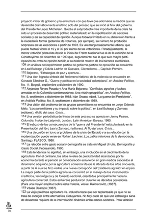 proyecto inicial de gobierno y la estructura con que tuvo que adornarse a medida que se
     desarrolló dramáticamente el último acto del proceso que se inició al final del gobierno
     del Presidente López Michelsen. Quizás el subproducto más importante de la crisis ha
     sido un proceso de desarrollo político materializado en la repolitización de sectores
     sociales y en su capacidad de opinión. Aunque todavía limitado en su dimensión frente a
     la ciudadanía formal (potencial de votantes, por ejemplo), su número ha producido
     sorpresas en las elecciones a partir de 1978. Es una franja básicamente urbana, que
     puede fluctuar entre el 15 y el 30 por ciento de las votaciones. Paradójicamente, la
     menor votación producida desde el inicio del Frente Nacional fue la de la elección de la
     Constituyente en diciembre de 1990 que, seguramente, fue la que tuvo mayor parti-
     cipación del voto de opinión debido a su deslinde relativo de los barones electorales.
     109 Un análisis del experimento partido de gobierno-partido de oposición se encuentra
     en Leal Buitrago y Dávila Ladrón de Guevara, Clientelismo..., Capítulo Primero.
     110 Bejarano, “Estrategias de paz y apertura...
     111 Una bien lograda síntesis del fenómeno histórico de la violencia se encuentra en
     Gonzalo Sánchez G., “Guerra y política en la sociedad colombiana”, en Análisis Político,
     No. 11, Bogotá, septiembre a diciembre de 1990.
     112 Alejandro Reyes Posada y Ana María Bejarano, “Conflictos agrarios y luchas
     armadas en la Colombia contemporánea: Una visión geográfica”, en Análisis Político,
     No. 5, septiembre a diciembre de 1988; Iván Orozco Abad, “La guerra del Presidente”,
     en Análisis Político, No. 8, septiembre a diciembre de 1989.
     113 Una visión del problema de los grupos paramilitares se encuentra en Jorge Orlando
     Melo, “Los paramilitares y su impacto sobre la política”, en Leal Buitrago y Zamosc
     (editores), Al filo del caos. Crisis...
     114 Una versión periodística del inicio de este proceso se aprecia en Jenny Pearce,
     Colombia. Inside the Labyrinth, London, Latin American Bureau, 1990.
     115 El esbozo de las consecuencias de la “guerra del Presidente” está planteado en la
     Presentación del libro Leal y Zamosc, (editores), Al filo del caos. Crisis...
     116 Una discusión en torno al problema de la crisis del Estado y a su relación con la
     modernización puede verse en Norbert Lechner, Los patios interiores de la democracia,
     Santiago, FLASCO, 1988.
     117 La relación entre gasto social y demografía se trata en Miguel Urrutia, Demografía y
     Gasto Social, Fedesarrollo, 1990.
     118 Esta tendencia no significó, sin embargo, una involución en el crecimiento de la
     agricultura. Por el contrario, los altos niveles de productividad alcanzados por la
     economía durante el período en consideración estuvieron en gran medida asociados al
     dinamismo adquirido por la agricultura comercial desde la década de los años cincuenta,
     a partir de la cual se hizo visible una nueva concepción del “problema agrario” en el país.
     La mayor parte de la política agraria se concentró en el manejo de los instrumentos
     crediticios, tecnológicos y de fomento sectorial, orientados principalmente hacia la
     agricultura comercial. Estos esfuerzos perduraron durante las décadas posteriores.
     (Para una mayor amplitud sobre esta materia, véase: Kalmanovitz, (1987).
     119 Véase Ocampo (1987).
     122 La vieja polémica agricultura vs. industria tiene que ser replanteada ya que no se
     trata de escoger entre alternativas excluyentes. No hay duda de que una estrategia sana
     de desarrollo requiere de la interrelación dinámica entre ambos sectores. Pero también


36
 