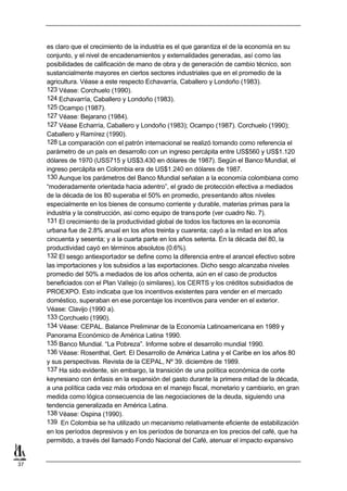 es claro que el crecimiento de la industria es el que garantiza el de la economía en su
     conjunto, y el nivel de encadenamientos y externalidades generadas, así como las
     posibilidades de calificación de mano de obra y de generación de cambio técnico, son
     sustancialmente mayores en ciertos sectores industriales que en el promedio de la
     agricultura. Véase a este respecto Echavarría, Caballero y Londoño (1983).
     123 Véase: Corchuelo (1990).
     124 Echavarría, Caballero y Londoño (1983).
     125 Ocampo (1987).
     127 Véase: Bejarano (1984).
     127 Véase Echarría, Caballero y Londoño (1983); Ocampo (1987). Corchuelo (1990);
     Caballero y Ramírez (1990).
     128 La comparación con el patrón internacional se realizó tomando como referencia el
     parámetro de un país en desarrollo con un ingreso percápita entre US$560 y US$1.120
     dólares de 1970 (USS715 y US$3.430 en dólares de 1987). Según el Banco Mundial, el
     ingreso percápita en Colombia era de US$1.240 en dólares de 1987.
     130 Aunque los parámetros del Banco Mundial señalan a la economía colombiana como
     “moderadamente orientada hacia adentro”, el grado de protección efectiva a mediados
     de la década de los 80 superaba el 50% en promedio, presentando altos niveles
     especialmente en los bienes de consumo corriente y durable, materias primas para la
     industria y la construcción, así como equipo de trans porte (ver cuadro No. 7).
     131 El crecimiento de la productividad global de todos los factores en la economía
     urbana fue de 2.8% anual en los años treinta y cuarenta; cayó a la mitad en los años
     cincuenta y sesenta; y a la cuarta parte en los años setenta. En la década del 80, la
     productividad cayó en términos absolutos (0.6%).
     132 El sesgo antiexportador se define como la diferencia entre el arancel efectivo sobre
     las importaciones y los subsidios a las exportaciones. Dicho sesgo alcanzaba niveles
     promedio del 50% a mediados de los años ochenta, aún en el caso de productos
     beneficiados con el Plan Vallejo (o similares), los CERTS y los créditos subsidiados de
     PROEXPO. Esto indicaba que los incentivos existentes para vender en el mercado
     doméstico, superaban en ese porcentaje los incentivos para vender en el exterior.
     Véase: Clavijo (1990 a).
     133 Corchuelo (1990).
     134 Véase: CEPAL. Balance Preliminar de la Economía Latinoamericana en 1989 y
     Panorama Económico de América Latina 1990.
     135 Banco Mundial. “La Pobreza”. Informe sobre el desarrollo mundial 1990.
     136 Véase: Rosenthal, Gert. El Desarrollo de América Latina y el Caribe en los años 80
     y sus perspectivas. Revista de la CEPAL, Nº 39. diciembre de 1989.
     137 Ha sido evidente, sin embargo, la transición de una política económica de corte
     keynesiano con énfasis en la expansión del gasto durante la primera mitad de la década,
     a una política cada vez más ortodoxa en el manejo fiscal, monetario y cambiario, en gran
     medida como lógica consecuencia de las negociaciones de la deuda, siguiendo una
     tendencia generalizada en América Latina.
     138 Véase: Ospina (1990).
     139 En Colombia se ha utilizado un mecanismo relativamente eficiente de estabilización
     en los períodos depresivos y en los períodos de bonanza en los precios del café, que ha
     permitido, a través del llamado Fondo Nacional del Café, atenuar el impacto expansivo


37
 