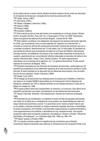 de los altos precios o hacer menos drástico el efecto recesivo de los ciclos de reducción
     en el ingreso de divisas por concepto de los menores precios del café.
     140 Véase: Garay (1987).
     141 Sarmiento (1991).
     144 Véase: Caballero y Ramírez (1990).
     144 Ospina (1990).
     145 Clavijo (1990).
     146 Londoño (1990-6).
     151 Este arancel es aún el más alto frente a los existentes en el Grupo Andino: Bolivia
     (9.8%); Ecuador (32.8%); Perú (32.1%), y Venezuela (17.0%). Ver DNP “Decisiones
     sobre el programa de Apertura Económica Bogotá”, octubre 29 de 1990.
     152 Este sistema constituye una adaptación del esquema de apertura del sector agrícola
     en Chile, que se presenta como un buen ejemplo de “apertura con intervención” y
     consiste en tomar las últimas 60 cotizaciones promedio mensual del producto que se va
     a someter al sistema, descontando las 15 más altas y las 15 más bajas. El resultado es
     una banda de precios que se proyecta con base en una tasa de inflación internacional.
     De esta manera, se establecen los precios a los cuales debe importarse el producto en
     cuestión, garantizando así una protección efectiva adecuada en períodos de caída en los
     precios internacionales. Véase: Cano, Carlos Gustavo. “El sector agropecuario
     colombiano no es enemigo de la apertura”. En: “La apertura Económica: El reto actual”
     Cámara de Comercio de Bogotá, 1991).
     153 Proyecto impulsado por las Cámaras de Comercio de Colombia, conformado por 25
     Estudios de prospectiva en los diferentes aspectos de la vida económica, política y social
     del país. El autor participó en la discusión de los diferentes documentos y fue consultor
     de uno de sus capítulos. Véase: Cámaras (1990).
     154 Véase: Lora (1991).
     155 El trabajo de proyecciones fue realizado para el proyecto por Caballero y Ramírez,
     con base en el modelo SERES desarrollado por la Corporación Centro Regional de
     Población, alrededor de 1975 y utilizado también en los trabajos llevados a cabo por la
     Misión de empleo en 1986.
     156 El gasto público tiene dos componentes: la inversión y el consumo. Ese último es el
     indicador que permite una mayor normalización en las relaciones internacionales.
     157 Véase: Colombia Eficiente, 100 realizaciones. Cámara de Comercio de Bogotá,
     1988.
     158 Entendemos por privatización, el traslado al sector privado de aquellas actividades
     que están en la órbita de su competencia y que pueden ser desarrolladas por éste con
     mayor eficiencia económica y social. Y si asumimos como “sector privado” todo lo que
     no es público, entonces privatizar no implica solamente trasladar servicios o actividades
     al sector empresarial, sino también a las llamadas organizaciones no gubernamentales y
     a las organizaciones comunitarias o asociativas en sus variadas formas. Una amplia
     ilustración sobre esta concepción puede ser consultada en: Suárez y Pineda: “Eficiencia
     del Estado y Privatización”, en: Colombia Siglo XXI, 1990, pp. 369- 412.
      159 Véase: Suárez y Pineda (1990).
     160 Un estudio reciente analiza la magnitud de las inversiones que el Estado
     Colombiano deberá emprender para adecuar la infraestructura de transporte frente a las



38
 