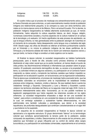 Indígenas                       136.753     16.19%
         Esclavos                         44.636      5.28%

         El cuadro indica que el proceso de mestizaje era extraordinariamente activo y que
    la Nueva Granada era para entonces, un país esencialmente mestizo donde la población
    indígena era relativamente pequeña, si se compara su caso con otros territorios colo-
    niales en la misma época como el de México, Perú o el actual Ecuador. Por lo demás, la
    población indígena neogranadina se hallaba altamente aculturizada ya que, al menos
    formalmente, había adquirido la cultura española básica, es decir, lengua, religión,
    numerosas costumbres sociales y muchos aspectos de la cultura material en el campo
    de la tecnología y el vestuario. Un hecho significativo de este proceso de asimilación, es
    que la lengua chibcha, la más generalizada entre la población aborigen de Colombia en
    el momento de la conquista, había desaparecido como lengua viva a mediados del siglo
    XVIII. Desde luego, las cifras de Silvestre se referían al territorio jurídicamente cubierto
    por el Virreinato y no incluía la población indígena de las áreas periféricas de la
    Orinoquia y la Amazonia aislada del resto de la nación por extensos espacios vacíos y
    que por tanto, no hacía ni llegó a constituir un todo orgánico con la nación.

          Al finalizar la época colonial, la sociedad neogranadina se hallaba fuertemente
    jerarquizada, pero a través de ella, actuaba como proceso dinámico el mestizaje
    disolviendo el viejo orden social que ya no podía mantener, al menos desde el punto de
    vista jurídico, las discriminaciones limitativas e infamatorias que pesaban sobre el grupo
    mestizo. El acelerado crecimiento demográfico de éste, su acceso a la propiedad de la
    tierra, su actividad minera en algunos sectores y su participación en el comercio fueron
    mejorando su status social y rompiendo las barreras castales que habían impedido su
    participación en la educación superior, en la burocracia y en la organización eclesiástica.
    Para la época que consideramos, el proceso de mestizaje había avanzado tanto, que las
    autoridades coloniales se encontraron ante la imposibilidad de establecer límites
    precisos entre indígenas, mestizos, criollos y blancos. De esa realidad dieron cuenta los
    visitadores Verdugo y Oquendo, Campuzano y Lanz y Moreno y Escandón, cuando
    visitaron los territorios orientales del Reino en la segunda mitad del siglo XVIII. Como lo
    declararon reiteradamente estos altos funcionarios, ya no era posible mantener la
    legislación segregacionista que había regulado las relaciones sociales en los siglos
    anteriores. La sociedad neogranadina empezaba a dejar de ser una sociedad de
    “castas”, para entrar a constituirse en una sociedad de clases en el sentido moderno, en
    la cual, sin embargo subsistían y subsistirían fuertes diferenciaciones, no sólo
    patrimoniales sino también culturales y psicológicas, que darían a la sociedad
    republicana, las profundas desigualdades que continúan caracterizándola en el siglo XIX
    y que todavía no ha superado.
          Un esquema de la sociedad neogranadina al finalizar la época colonial se
    aproximaría a la siguiente estructura. El grupo denominado “blanco” en la terminología
    colonial que constituía aproximadamente la tercera parte de la población, estaba
    compuesto de españoles y criollos. Desconocemos la cifra exacta de los primeros, pero
    sabemos que formaban un grupo influyente por su control de ciertos altos cargos
    burocráticos y su participación en actividades comerciales, especialmente en el comercio



7
 