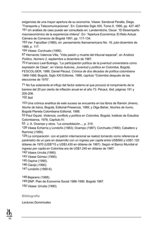 exigencias de una mayor apertura de su economía. Véase: Sandoval Peralta, Diego.
     “Transporte y Telecomunicaciones”. En: Colombia Siglo XXI. Tomo II, 1990, pp. 427-467.
     161 Un análisis de caso puede ser consultado en: Landerretche, Oscar. “El Desempeño
     macroeconómico de la experiencia chilena”. En: “Apertura Económica: El Reto Actual.
     Cámara de Comercio de Bogotá 1991, pp. 117-134.
     163 Ver. Fajnzilber (1989), en: pensamiento Iberoamericano No. 16, julio-diciembre de
     1989, p. 117.
     164 Véase: Corchuelo (1990).
     87 Hernando Valencia Villa. “Vida pasión y muerte del tribunal especial”, en Análisis
     Político, Número 2, septiembre a diciembre de 1987.
     70 Francisco Leal Buitrago, “La participación política de la juventud universitaria como
     expresión de Clase”, en Varios Autores, Juventud y política en Colombia, Bogotá,
     FESCOL-SER, 1986; Daniel Pécaut, Crónica de dos décadas de política colombiana
     1968-1988, Bogotá, Siglo XXI Editores, 1988, capítulo “Colombia después de las
     elecciones de 1970”.
     71 No fue solamente el influjo del factor externo el que provocó el rompimiento de la
     barrera del 20 por ciento de inflación anual en el año 73. Pécaut, Ibid, páginas 191 y
     205-208.
     102 Ibid.
     103 Una crónica analítica de este suceso se encuentra en los libros de Ramón Jimeno,
     Noche de lobos, Bogotá, Editorial Presencia, 1989, y Olga Behar, Noches de humo,
     Bogotá Planeta Colombiana Editorial, 1988.
     53 Paul Oquist, Violencia, conflicto y política en Colombia, Bogotá, Instituto de Estudios
     Colombianos, 1978, Capítulo IV.
     63 J. A. Ocampo y otros. “La consolidación..., p. 319.
     128 Véase Echarría y Londoño (1983); Ocampo (1987); Corchuelo (1990); Caballero y
     Ramírez (1990).
     129 La comparación con el patrón internacional se realizó tomando como referencia el
     parámetro de un país en desarrollo con un ingreso per capita entre US$560 y US$1.120
     dólares de 1970 (US$715 y US$3.430 en dólares de 1987). Según el Banco Mundial el
     ingreso per capita en Colombia era de US$1.240 en dólares de 1987.
     142 Véase Urrutia (1990).
     143 Véase Gómez (1990).
     145 Ospina (1990).
     146 Clavijo (1990).
     147 Londoño (1990-6).

     148 Bejarano (1988).
     149 DNP. Plan de Economía Social 1986-1990. Bogotá 1987.
     150 Véase: Urrutia (1990).


     Bibliografía
     Lecturas Dominicales




39
 