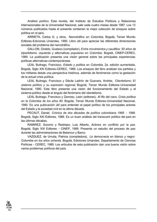 Análisis político. Esta revista, del Instituto de Estudios Políticos y Relaciones
     Internacionales de la Universidad Nacional, sale cada cuatro meses desde 1987. Los 13
     números publicados hasta el presente contienen la mejor colección de ensayos sobre
     política en el país.
           ARRIETA, Carlos G. y otros, Narcotráfico en Colombia, Bogotá, Tercer Mundo
     Editores-Ediciones Uniandes, 1990. Libro útil para apreciar las diferentes dimensiones
     sociales del problema del narcotráfico.
           GALLON, Giraldo, Gustavo (compilador), Entre movimientos y caudillos: 50 años de
     bipartidismo, izquierda y alternativas populares en Colombia, Bogotá, CINEP-CEREC,
     1989. La publicación presenta una visión general sobre las principales experiencias
     políticas alternativas contemporáneas.
           LEAL Buitrago, Francisco, Estado y política en Colombia, 2a. edición aumentada,
     Bogotá, Siglo XXI Editores-CEREC, 1989. Los ensayos del libro analizan los partidos y
     los militares desde una perspectiva histórica, además de fenómenos como la gestación
     de la actual crisis política.
           LEAL Buitrago, Francisco y Dávila Ladrón de Guevara, Andrés, Clientelismo: El
     sistema político y su expresión regional, Bogotá, Tercer Mundo Editores-Universidad
     Nacional, 1990. Este libro presenta una visión del funcionamiento del Estado y el
     sistema político desde el ángulo del fenómeno del clientelismo.
           LEAL Buitrago, Francisco y Zamosc, León (editores), Al filo del caos. Crisis política
     en la Colombia de los años 80, Bogotá, Tercer Mundo Editores-Universidad Nacional,
     1990. Es una publicación útil para entender el papel político de los principales actores
     del Estado y la sociedad civil en la última década.
           PECAUT, Daniel, Crónica de dos décadas de política colombiana 1968 - 1988.
     Bogotá, Siglo XXI Editores, 1988. Es un buen análisis del transcurrir político del país en
     las últimas décadas.
           RAMIREZ, Socorro y Restrepo, Luis Alberto, Actores en conflicto por la paz.
     Bogotá, Siglo XXI Editores - CINEP, 1989. Presenta un estudio del proceso de paz
     durante las administraciones de Betancur y Barco.
           VAZQUEZ, de Urrutia, Patricia (compiladora), La democracia en blanco y negro:
     Colombia en los años ochenta. Bogotá, Ediciones Uniandes, Departamento de Ciencias
     Políticas - CEREC, 1989. Los artículos de esta publicación dan una buena visión sobre
     varios problemas políticos del país.




40
 