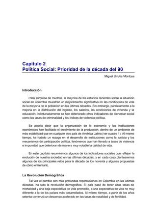 Capítulo 2
Política Social: Prioridad de la década del 90
                                                              Miguel Urrutia Montoya



Introducción

     Para sorpresa de muchos, la mayoría de los estudios recientes sobre la situación
social en Colombia muestran un mejoramiento significativo en las condiciones de vida
de la mayoría de la población en las últimas décadas. Sin embargo, paralelamente a la
mejoría en la distribución del ingreso, los salarios, las condiciones de vivienda y la
educación, infortunadamente se han deteriorado otros indicadores de bienestar social
como las tasas de criminalidad y los índices de violencia política.

    Se podría decir que la organización de la economía y las instituciones
económicas han facilitado el crecimiento de la producción, dentro de un ambiente de
más estabilidad que en cualquier otro país de América Latina (ver cuadro 1). Al mismo
tiempo, ha habido un rezago en el desarrollo de instituciones como la justicia y los
mecanismos de participación política, fenómenos que han llevado a tasas de violencia
e impunidad que deterioran de manera muy notable la calidad de vida.

     En este capítulo resumiremos algunos de los indicadores sociales que reflejan la
evolución de nuestra sociedad en las últimas décadas, y en cada caso plantearemos
algunos de los principales retos para la década de los noventa y algunas propuestas
de cómo enfrentarlo.


La Revolución Demográfica
     Tal vez el cambio con más profundas repercusiones en Colombia en las últimas
décadas, ha sido la revolución demográfica. El país pasó de tener altas tasas de
mortalidad y una baja expectativa de vida promedio, a una expectativa de vida no muy
diferente a la de los países más desarrollados. Al mismo tiempo, a partir de los años
setenta comenzó un descenso acelerado en las tasas de natalidad y de fertilidad.
 