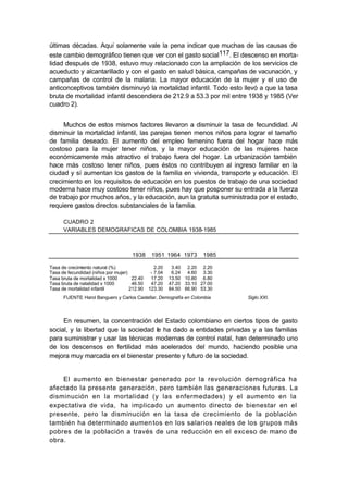 últimas décadas. Aquí solamente vale la pena indicar que muchas de las causas de
este cambio demográfico tienen que ver con el gasto social117. El descenso en morta-
lidad después de 1938, estuvo muy relacionado con la ampliación de los servicios de
acueducto y alcantarillado y con el gasto en salud básica, campañas de vacunación, y
campañas de control de la malaria. La mayor educación de la mujer y el uso de
anticonceptivos también disminuyó la mortalidad infantil. Todo esto llevó a que la tasa
bruta de mortalidad infantil descendiera de 212.9 a 53.3 por mil entre 1938 y 1985 (Ver
cuadro 2).


     Muchos de estos mismos factores llevaron a disminuir la tasa de fecundidad. Al
disminuir la mortalidad infantil, las parejas tienen menos niños para lograr el tamaño
de familia deseado. El aumento del empleo femenino fuera del hogar hace más
costoso para la mujer tener niños, y la mayor educación de las mujeres hace
económicamente más atractivo el trabajo fuera del hogar. La urbanización también
hace más costoso tener niños, pues éstos no contribuyen al ingreso familiar en la
ciudad y sí aumentan los gastos de la familia en vivienda, transporte y educación. El
crecimiento en los requisitos de educación en los puestos de trabajo de una sociedad
moderna hace muy costoso tener niños, pues hay que posponer su entrada a la fuerza
de trabajo por muchos años, y la educación, aun la gratuita suministrada por el estado,
requiere gastos directos substanciales de la familia.

      CUADRO 2
      VARIABLES DEMOGRAFICAS DE COLOMBIA 1938-1985



                                     1938      1951 1964 1973        1985

Tasa de crecimiento natural (%)                  2.20    3.40 2.20 2.20
Tasa de fecundidad (niños por mujer)           - 7.04    6.24 4.60 3.30
Tasa bruta de mortalidad x 1000       22.40    17.20    13.50 10.80 6.80
Tasa bruta de natalidad x 1000        46.50    47.20    47.20 33.10 27.00
Tasa de mortalidad infantil          212.90   123.30    84.50 66.90 53.30
      FUENTE: Harol Banguero y Carlos Castellar, Demografía en Colombia     Siglo XXI.



     En resumen, la concentración del Estado colombiano en ciertos tipos de gasto
social, y la libertad que la sociedad le ha dado a entidades privadas y a las familias
para suministrar y usar las técnicas modernas de control natal, han determinado uno
de los descensos en fertilidad más acelerados del mundo, haciendo posible una
mejora muy marcada en el bienestar presente y futuro de la sociedad.


    El aumento en bienestar generado por la revolución demográfica ha
afectado la presente generación, pero también las generaciones futuras. La
disminución en la mortalidad (y las enfermedades) y el aumento en la
expectativa de vida, ha implicado un aumento directo de bienestar en el
presente, pero la disminución en la tasa de crecimiento de la población
también ha determinado aumen tos en los salarios reales de los grupos más
pobres de la población a través de una reducción en el exc eso de mano de
obra.
 