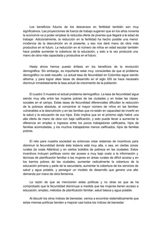 Los beneficios futuros de los descensos en fertilidad también son muy
significativos. Las proyecciones de fuerza de trabajo sugieren que en los años noventa
la economía va a poder emplear la reducida oferta de jóvenes que llegará a la edad de
trabajar. Adicionalmente, la reducción en la fertilidad ha hecho posible una menor
incidencia de la desnutrición en el presente, y eso nos dará mano de obra más
productiva en el futuro. La reducción en el número de niños en edad escolar también
hace posible aumentar la cobertura de la educación, y esto a la vez producirá una
mano de obra más capacitada y productiva en el futuro.


      Hasta ahora hemos puesto énfasis en los beneficios de la revolución
demográfica. Sin embargo, es importante estar muy conscientes de que el problema
demográfico no está resuelto. La actual tasa de fecundidad en Colombia sigue siendo
altísima, y para lograr altas tasas de desarrollo en el siglo XXI se hace necesario
disminuir inmediatamente la tasa actual de crecimiento de la población.


     El cuadro 3 muestra el actual problema demográfico. La tasa de fecundidad sigue
siendo muy alta entre las mujeres pobres de las ciudades y en todas las clases
sociales en el campo. Estas tasas de fecundidad diferenciales dificultan la reducción
de la pobreza absoluta, al concentrar el mayor número de niños en las familias
vulnerables a la desnutrición y en las familias que no están en capacidad de invertir en
la salud y la educación de sus hijos. Esto implica que en el próximo siglo habrá una
alta oferta de mano de obra con baja calificación, y esto puede llevar a aumentar la
diferencia en empleo e ingresos entre los pocos trabajadores calificados, hijos de
familias acomodadas, y los muchos trabajadores menos calificados, hijos de familias
pobres.


     El reto para nuestra sociedad es entonces crear sistemas de incentivos para
disminuir la fecundidad donde ésta todavía está muy alta, o sea, en ciertas zonas
rurales (la costa Atlántica) y en ciertos bolsillos de pobreza en las ciudades. Estos
incentivos incluyen políticas como dar acceso a muy bajo costo a la información y
técnicas de planificación familiar a las mujeres en áreas rurales de difícil acceso y en
los barrios pobres de las ciudades, aumentar radicalmente la cobertura de la
educación primaria y parte de la secundaria, aumentar la cobertura de los servicios de
salud y agua potable, y perseguir un modelo de desarrollo que genere una alta
demanda por mano de obra femenina.

    La razón de que se mencionen estas políticas y no otras es que se ha
comprobado que la fecundidad disminuye a medida que las mujeres tienen acceso a
educación, empleo, métodos de planificación familiar, salud básica y agua potable.

     Al discutir los otros índices de bienestar, vamos a encontrar sistemáticamente que
estas mismas políticas tienden a mejorar casi todos los índices de bienestar.
 