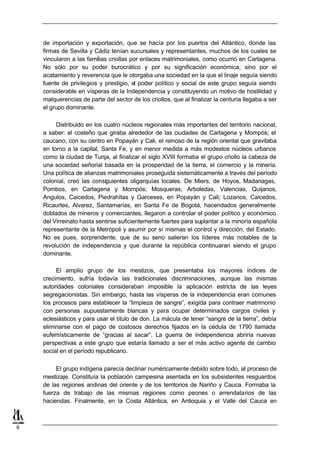 de importación y exportación, que se hacía por los puertos del Atlántico, donde las
    firmas de Sevilla y Cádiz tenían sucursales y representantes, muchos de los cuales se
    vincularon a las familias criollas por enlaces matrimoniales, como ocurrió en Cartagena.
    No sólo por su poder burocrático y por su significación económica, sino por el
    acatamiento y reverencia que le otorgaba una sociedad en la que el linaje seguía siendo
    fuente de privilegios y prestigio, el poder político y social de este grupo seguía siendo
    considerable en vísperas de la Independencia y constituyendo un motivo de hostilidad y
    malquerencias de parte del sector de los criollos, que al finalizar la centuria llegaba a ser
    el grupo dominante.

         Distribuido en los cuatro núcleos regionales más importantes del territorio nacional,
    a saber: el costeño que giraba alrededor de las ciudades de Cartagena y Mompós; el
    caucano, con su centro en Popayán y Cali, el reinoso de la región oriental que gravitaba
    en torno a la capital, Santa Fe, y en menor medida a más modestos núcleos urbanos
    como la ciudad de Tunja, al finalizar el siglo XVIII formaba el grupo criollo la cabeza de
    una sociedad señorial basada en la prosperidad de la tierra, el comercio y la minería.
    Una política de alianzas matrimoniales proseguida sistemáticamente a través del período
    colonial, creó las consiguientes oligarquías locales. De Miers, de Hoyos, Madariagas,
    Pombos, en Cartagena y Mompós; Mosqueras, Arboledas, Valencias, Quijanos,
    Angulos, Caicedos, Piedrahítas y Garceses, en Popayán y Cali; Lozanos, Caicedos,
    Ricaurtes, Alvarez, Santamarías, en Santa Fe de Bogotá, hacendados generalmente
    doblados de mineros y comerciantes, llegaron a controlar el poder político y económico
    del Virreinato hasta sentirse suficientemente fuertes para suplantar a la minoría española
    representante de la Metrópoli y asumir por sí mismas el control y dirección, del Estado.
    No es pues, sorprendente, que de su seno salieran los líderes más notables de la
    revolución de independencia y que durante la república continuaran siendo el grupo
    dominante.

         El amplio grupo de los mestizos, que presentaba los mayores índices de
    crecimiento, sufría todavía las tradicionales discriminaciones, aunque las mismas
    autoridades coloniales consideraban imposible la aplicación estricta de las leyes
    segregacionistas. Sin embargo, hasta las vísperas de la independencia eran comunes
    los procesos para establecer la “limpieza de sangre”, exigida para contraer matrimonio
    con personas supuestamente blancas y para ocupar determinados cargos civiles y
    eclesiásticos y para usar el título de don. La mácula de tener “sangre de la tierra”, debía
    eliminarse con el pago de costosos derechos fijados en la cédula de 1790 llamada
    eufemísticamente de “gracias al sacar”. La guerra de independencia abriría nuevas
    perspectivas a este grupo que estaría llamado a ser el más activo agente de cambio
    social en el período republicano.

         El grupo indígena parecía declinar numéricamente debido sobre todo, al proceso de
    mestizaje. Constituía la población campesina asentada en los subsistentes resguardos
    de las regiones andinas del oriente y de los territorios de Nariño y Cauca. Formaba la
    fuerza de trabajo de las mismas regiones como peones o arrendatarios de las
    haciendas. Finalmente, en la Costa Atlántica, en Antioquia y el Valle del Cauca en



8
 