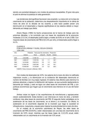 siendo una sociedad desigual y con niveles de pobreza inaceptables. El gran reto para
el país es eliminar la pobreza en esta generación.

     Las tendencias demográficas favorecen ese propósito. La reducción en la tasa de
crecimiento de la población, determina una desaceleración importante en la oferta de
mano de obra en la década de los noventa, y esto hace posible prever una
disminución en el desempleo y mejoras significativas en los salarios debido a mayor
demanda por trabajo que oferta.

     Alvaro Reyes (1990) ha hecho proyecciones de la fuerza de trabajo para las
próximas décadas, y ha concluido que con tasas de crecimiento de la economía
modestas (3.3-3.4), el desempleo podría bajar a niveles de 6.8% en el año 2.000. Con
mayores tasas de crecimiento del PIB (4.6-5.3% por año), el desempleo podría llegar a
4.4.%.

       CUADRO 6
       POBLACION URBANA Y RURAL SEGUN CENSOS
       1938-1985
 Año                     Población Tasa anual de crecimiento Proporción
                  Urbana           Rural      Urbana%     Rural%   Urbana

 1938            2.533.680        6.168.134          –      –       29.1
 1951            4.468.437        7.079.735         4.4    1.1      38.7
 1964            9.316.695        8.597.813         5.6    1.5      52.0
 1973          13.548.183         9.367.046         4.0    0.9      59.1
 1985           19.380.000        9.120.000         3.0    0.2      68.0
       FUENTE: Flórez, Echeverri y Méndez (1987).



      Con niveles de desempleo de 4-5%, los salarios de la mano de obra no calificada
mejorarían mucho, y la disminución en la incidencia del desempleo disminuiría el
número de familias con muy bajos ingresos. El sistema más efectivo para disminuir la
pobreza absoluta y mejorar la distribución del ingreso, es que aumente rápidamente la
demanda por trabajo, y esto se logra con altas tasas de crecimiento del PIB, y con
políticas económicas que hagan que el crecimiento sea intensivo en el uso del factor
trabajo.


     Ambas cosas se logran si las exportaciones de manufacturas y agropecuarias
crecen aceleradamente. Estas tienden a ser intensivas en mano de obra, y también
conllevan más altas tasas de crecimiento del PIB. El segundo factor estratégico en la
aceleración de las tasas de crecimiento, es el ahorro y la inversión. En efecto, la
aceleración en el crecimiento depende de la inversión que haga la sociedad en
infraestructura, maquinaria y equipo para mejorar la productividad de la mano de obra.
     En el modelo de la economía colombiana de Reyes, las altas tasas de
crecimiento del PIB (5.8-8.6%), están relacionadas con una tasa de crecimiento de la
inversión de 9.5% anual, mientras que las tasas bajas de 3.3-3.4% anual, están
relacionadas con un crecimiento en la inversión de 4.3% anual.
 