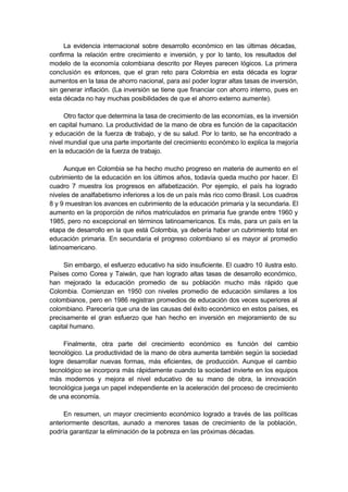 La evidencia internacional sobre desarrollo económico en las últimas décadas,
confirma la relación entre crecimiento e inversión, y por lo tanto, los resultados del
modelo de la economía colombiana descrito por Reyes parecen lógicos. La primera
conclusión es entonces, que el gran reto para Colombia en esta década es lograr
aumentos en la tasa de ahorro nacional, para así poder lograr altas tasas de inversión,
sin generar inflación. (La inversión se tiene que financiar con ahorro interno, pues en
esta década no hay muchas posibilidades de que el ahorro externo aumente).

     Otro factor que determina la tasa de crecimiento de las economías, es la inversión
en capital humano. La productividad de la mano de obra es función de la capacitación
y educación de la fuerza de trabajo, y de su salud. Por lo tanto, se ha encontrado a
nivel mundial que una parte importante del crecimiento económico lo explica la mejoría
en la educación de la fuerza de trabajo.

      Aunque en Colombia se ha hecho mucho progreso en materia de aumento en el
cubrimiento de la educación en los últimos años, todavía queda mucho por hacer. El
cuadro 7 muestra los progresos en alfabetización. Por ejemplo, el país ha logrado
niveles de analfabetismo inferiores a los de un país más rico como Brasil. Los cuadros
8 y 9 muestran los avances en cubrimiento de la educación primaria y la secundaria. El
aumento en la proporción de niños matriculados en primaria fue grande entre 1960 y
1985, pero no excepcional en términos latinoamericanos. Es más, para un país en la
etapa de desarrollo en la que está Colombia, ya debería haber un cubrimiento total en
educación primaria. En secundaria el progreso colombiano sí es mayor al promedio
latinoamericano.

     Sin embargo, el esfuerzo educativo ha sido insuficiente. El cuadro 10 ilustra esto.
Países como Corea y Taiwán, que han logrado altas tasas de desarrollo económico,
han mejorado la educación promedio de su población mucho más rápido que
Colombia. Comienzan en 1950 con niveles promedio de educación similares a los
colombianos, pero en 1986 registran promedios de educación dos veces superiores al
colombiano. Parecería que una de las causas del éxito económico en estos países, es
precisamente el gran esfuerzo que han hecho en inversión en mejoramiento de su
capital humano.

     Finalmente, otra parte del crecimiento económico es función del cambio
tecnológico. La productividad de la mano de obra aumenta también según la sociedad
logre desarrollar nuevas formas, más eficientes, de producción. Aunque el cambio
tecnológico se incorpora más rápidamente cuando la sociedad invierte en los equipos
más modernos y mejora el nivel educativo de su mano de obra, la innovación
tecnológica juega un papel independiente en la aceleración del proceso de crecimiento
de una economía.

     En resumen, un mayor crecimiento económico logrado a través de las políticas
anteriormente descritas, aunado a menores tasas de crecimiento de la población,
podría garantizar la eliminación de la pobreza en las próximas décadas.
 