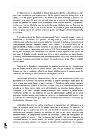 En Colombia, en la actualidad, el Estado está subinvirtiendo en funciones que son
     esenciales para el crecimiento económico. No ha logrado garantizar la seguridad y la
     justicia, y no ha podido garantizarle a las familias de bajos recursos el acceso a la
     educación y la salud. El gran reto para el futuro es la reforma del Estado para que
     pueda, sin generar un déficit fiscal, suministrar estos servicios básicos. Esa reforma
     implica una reforma tributaria para aumentar la carga tributaria, que en Colombia es
     baja, y una reestructuración del aparato estatal para hacer el gasto más eficiente y
     reducir el gasto público en aquellas funciones que no contribuyen a facilitar el desarrollo
     económico.

           El cumplimiento de las funciones básicas del Estado requerirá un gran esfuerzo
     institucional y económico. La garantía de seguridad y justicia implica cambios
     institucionales profundos, para asegurar sistemas eficientes de justicia y seguridad, pero
     probablemente también requerirá mayor gasto público. La modernización de la
     economía también hace necesario aumentar la cobertura de la educación secundaria de
     56% de los jóvenes en las edades pertinentes a 95%. Esto requerirá una cuantía grande
     de recursos estatales para subsidiarles a las familias de bajos ingresos la educación de
     sus hijos. El Estado también tendrá que llevar a cabo programas de salud básica,
     nutrición y saneamiento ambiental para garantizarles buena salud a los niños de familias
     de escasos recursos económicos, los cuales no pueden darles a los niños el cuidado
     que requieren.

          Finalmente, el Estado es responsable de aquellas inversiones en infraestructura
     que no puede llevar a cabo el sector privado. Esto incluye inversión en carreteras,
     dragado de ríos, y regulación eficiente de bienes públicos como el espacio aéreo, la
     calidad de aire y del agua, y los problemas de congestión urbana.

           Para cumplir a cabalidad con estas funciones, sin crear un régimen tributario que
     desincentive la inversión y la iniciativa privadas, el Estado colombiano debe dejar de
     hacer cosas que puede hacer el sector privado. El Estado no debe gastar recursos
     tributarios escasos en producir automóviles o papel, cosas que puede hacer la iniciativa
     privada, y no debe perder plata en la administración de colegios, buses urbanos y
     hospitales, si el sector privado puede administrar esos servicios a menor costo.
     Finalmente, dentro de los sectores en que la administración pública es la única
     alternativa (justicia, policía, y regulación bancaria), es necesario desarrollar instituciones
     y sistemas de administración que creen los incentivos para minimizar los costos de
     administración de los servicios.

           La literatura de economía política enseña que la estructura de las instituciones y el
     juego de intereses en la toma de decisiones, determina la eficiencia. Por ejemplo, los
     sistemas en que se cubren los déficit de una entidad con adiciones al presupuesto,
     inevitablemente generan procesos de decisión en que no se hacen esfuerzos por
     controlar costos. Un ejemplo claro es el de los hospitales. Cuando los presupuestos se
     manejen desde el centro, y los nombramientos también, los administradores de
     hospitales locales no tienen interés en ahorrar gastos administrativos ni generar
     ingresos, pues esos esfuerzos no mejoran la situación del hospital local y los ingresos


15
 