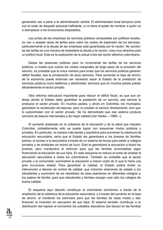 generados van a parar a la administración central. El administrador local tampoco corre
     con el costo de despedir personal ineficiente, si no tiene el poder de nombrar a quien va
     a reemplazar a los funcionarios despedidos.

           Las juntas de las empresas de servicios públicos compuestas por políticos locales,
     no van a aceptar alzas de tarifas para cubrir los costos de expansión de los servicios,
     particularmente si la deuda de las empresas está garantizada por la nación. No aumen-
     tar las tarifas es una manera de trasladarle la deuda a la nación, cosa muy atractiva para
     un político local. Esta es la explicación de la actual crisis del sector eléctrico colombiano.

           Dadas las presiones políticas para no incrementar las tarifas de los servicios
     públicos, a niveles que cubran los costos marginales de largo plazo de la provisión del
     servicio, es probable que la única manera para evitar que los servicios públicos generen
     déficit fiscales, sea la privatización de esos servicios. Para aumentar la tasa de ahorro
     de la economía puede entonces ser necesario sacar al Estado de la prestación de
     servicios públicos como teléfonos y electricidad, servicios que en muchos países presta
     eficientemente el sector privado.

          Otra reforma estructural importante para reducir el déficit fiscal, es que aun en
     áreas donde el Estado debe garantizar la prestación de un servicio, ese servicio lo
     produzca el sector privado. En muchos países, y ahora en Colombia, los municipios
     garantizan la recolección de basuras, pero no prestan el servicio directamente, sino que
     lo subcontratan con el sector privado. Se ha demostrado que ese sistema produce
     servicios de basura más baratos y de mejor calidad (Ver Hanke —1989—).

           El aumento acelerado en la cobertura de la educación y de la salud que requiere
     Colombia, probablemente sólo se puede lograr con esquemas mixtos públicos y
     privados. En particular, la manera más barata y equitativa para aumentar la cobertura de
     educación secundaria, sería que el Estado les garantizara a los jóvenes de familias
     pobres, el acceso a la secundaria a través de un sistema de becas para asistir a colegios
     privados y de entidades sin ánimo de lucro. Esto le garantizará la educación a todos los
     jóvenes, pero mantendría el estímulo para que las familias acomodadas sigan
     financiando la educación de sus hijos. En este esquema se reduce el costo de ampliar la
     educación secundaria a todos los colombianos. También es probable que el sector
     privado y la comunidad, suministren la educación a menor costo de lo que lo haría una
     gran burocracia estatal. Para garantizar la calidad, el Estado podría limitar su
     intervención a labores de control de calidad, que incluirían exámenes de estado a los
     estudiantes y suministro de los resultados de esos exámenes en diferentes colegios a
     los padres de familia, para que estudiantes y familias escojan usar sólo los colegios de
     buena calidad.

           El esquema aquí descrito contribuye al crecimiento económico a través de la
     ampliación de la cobertura de la educación secundaria, y a través del aumento en la tasa
     de ahorro, al mantener los estímulos para que las familias de clase media y alta
     financien la inversión en educación de sus hijos. El sistema también contribuye a la
     distribución del ingreso al concentrar los subsidios educativos (las becas) en las familias


16
 