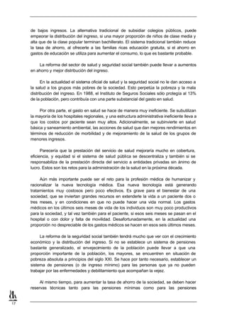 de bajos ingresos. La alternativa tradicional de subsidiar colegios públicos, puede
     empeorar la distribución del ingreso, si una mayor proporción de niños de clase media y
     alta que de la clase popular terminan bachillerato. El sistema tradicional también reduce
     la tasa de ahorro, al ofrecerle a las familias ricas educación gratuita, si el ahorro en
     gastos de educación se utiliza para aumentar el consumo, lo que es bastante probable.

         La reforma del sector de salud y seguridad social también puede llevar a aumentos
     en ahorro y mejor distribución del ingreso.

           En la actualidad el sistema oficial de salud y la seguridad social no le dan acceso a
     la salud a los grupos más pobres de la sociedad. Esto perpetúa la pobreza y la mala
     distribución del ingreso. En 1988, el Instituto de Seguros Sociales sólo protegía al 13%
     de la población, pero contribuía con una parte substancial del gasto en salud.

          Por otra parte, el gasto en salud se hace de manera muy ineficiente. Se subutilizan
     la mayoría de los hospitales regionales, y una estructura administrativa ineficiente lleva a
     que los costos por paciente sean muy altos. Adicionalmente, se subinvierte en salud
     básica y saneamiento ambiental, las acciones de salud que dan mejores rendimientos en
     términos de reducción de morbilidad y de mejoramiento de la salud de los grupos de
     menores ingresos.

           Parecería que la prestación del servicio de salud mejoraría mucho en cobertura,
     eficiencia, y equidad si el sistema de salud pública se descentraliza y también si se
     responsabiliza de la prestación directa del servicio a entidades privadas sin ánimo de
     lucro. Estos son los retos para la administración de la salud en la próxima década.

          Aún más importante puede ser el reto para la profesión médica de humanizar y
     racionalizar la nueva tecnología médica. Esa nueva tecnología está generando
     tratamientos muy costosos pero poco efectivos. Es grave para el bienestar de una
     sociedad, que se inviertan grandes recursos en extenderle la vida a un paciente dos o
     tres meses, y en condiciones en que no puede hacer una vida normal. Los gastos
     médicos en los últimos seis meses de vida de los individuos son muy poco productivos
     para la sociedad, y tal vez también para el paciente, si esos seis meses se pasan en el
     hospital o con dolor y falta de movilidad. Desafortunadamente, en la actualidad una
     proporción no despreciable de los gastos médicos se hacen en esos seis últimos meses.

          La reforma de la seguridad social también tendrá mucho que ver con el crecimiento
     económico y la distribución del ingreso. Si no se establece un sistema de pensiones
     bastante generalizado, el envejecimiento de la población puede llevar a que una
     proporción importante de la población, los mayores, se encuentren en situación de
     pobreza absoluta a principios del siglo XXI. Se hace por tanto necesario, establecer un
     sistema de pensiones (o de ingreso mínimo) para las personas que ya no pueden
     trabajar por las enfermedades y debilitamiento que acompañan la vejez.

          Al mismo tiempo, para aumentar la tasa de ahorro de la sociedad, se deben hacer
     reservas técnicas tanto para las pensiones mínimas como para las pensiones


17
 