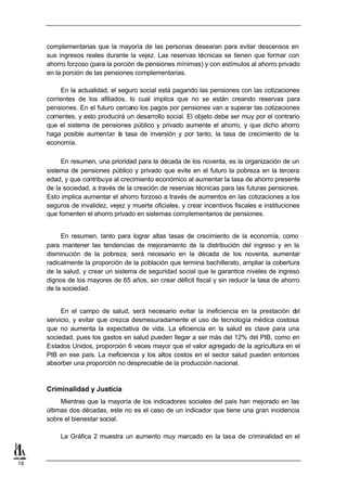 complementarias que la mayoría de las personas desearan para evitar descensos en
     sus ingresos reales durante la vejez. Las reservas técnicas se tienen que formar con
     ahorro forzoso (para la porción de pensiones mínimas) y con estímulos al ahorro privado
     en la porción de las pensiones complementarias.

           En la actualidad, el seguro social está pagando las pensiones con las cotizaciones
     corrientes de los afiliados, lo cual implica que no se están creando reservas para
     pensiones. En el futuro cercano los pagos por pensiones van a superar las cotizaciones
     corrientes, y esto producirá un desarrollo social. El objeto debe ser muy por el contrario
     que el sistema de pensiones público y privado aumente el ahorro, y que dicho ahorro
     haga posible aumentar la tasa de inversión y por tanto, la tasa de crecimiento de la
     economía.

          En resumen, una prioridad para la década de los noventa, es la organización de un
     sistema de pensiones público y privado que evite en el futuro la pobreza en la tercera
     edad, y que contribuya al crecimiento económico al aumentar la tasa de ahorro presente
     de la sociedad, a través de la creación de reservas técnicas para las futuras pensiones.
     Esto implica aumentar el ahorro forzoso a través de aumentos en las cotizaciones a los
     seguros de invalidez, vejez y muerte oficiales, y crear incentivos fiscales e instituciones
     que fomenten el ahorro privado en sistemas complementarios de pensiones.


          En resumen, tanto para lograr altas tasas de crecimiento de la economía, como
     para mantener las tendencias de mejoramiento de la distribución del ingreso y en la
     disminución de la pobreza, será necesario en la década de los noventa, aumentar
     radicalmente la proporción de la población que termina bachillerato, ampliar la cobertura
     de la salud, y crear un sistema de seguridad social que le garantice niveles de ingreso
     dignos de los mayores de 65 años, sin crear déficit fiscal y sin reducir la tasa de ahorro
     de la sociedad.


          En el campo de salud, será necesario evitar la ineficiencia en la prestación d  el
     servicio, y evitar que crezca desmesuradamente el uso de tecnología médica costosa
     que no aumenta la expectativa de vida. La eficiencia en la salud es clave para una
     sociedad, pues los gastos en salud pueden llegar a ser más del 12% del PIB, como en
     Estados Unidos, proporción 6 veces mayor que el valor agregado de la agricultura en el
     PIB en ese país. La ineficiencia y los altos costos en el sector salud pueden entonces
     absorber una proporción no despreciable de la producción nacional.



     Criminalidad y Justicia
          Mientras que la mayoría de los indicadores sociales del país han mejorado en las
     últimas dos décadas, este no es el caso de un indicador que tiene una gran incidencia
     sobre el bienestar social.

          La Gráfica 2 muestra un aumento muy marcado en la tasa de criminalidad en el



18
 