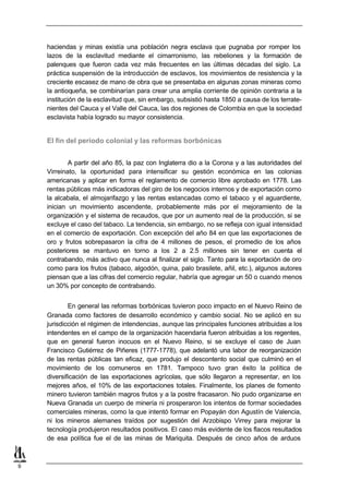 haciendas y minas existía una población negra esclava que pugnaba por romper los
    lazos de la esclavitud mediante el cimarronismo, las rebeliones y la formación de
    palenques que fueron cada vez más frecuentes en las últimas décadas del siglo. La
    práctica suspensión de la introducción de esclavos, los movimientos de resistencia y la
    creciente escasez de mano de obra que se presentaba en algunas zonas mineras como
    la antioqueña, se combinarían para crear una amplia corriente de opinión contraria a la
    institución de la esclavitud que, sin embargo, subsistió hasta 1850 a causa de los terrate-
    nientes del Cauca y el Valle del Cauca, las dos regiones de Colombia en que la sociedad
    esclavista había logrado su mayor consistencia.


    El fin del período colonial y las reformas borbónicas


            A partir del año 85, la paz con Inglaterra dio a la Corona y a las autoridades del
    Virreinato, la oportunidad para intensificar su gestión económica en las colonias
    americanas y aplicar en forma el reglamento de comercio libre aprobado en 1778. Las
    rentas públicas más indicadoras del giro de los negocios internos y de exportación como
    la alcabala, el almojarifazgo y las rentas estancadas como el tabaco y el aguardiente,
    inician un movimiento ascendente, probablemente más por el mejoramiento de la
    organización y el sistema de recaudos, que por un aumento real de la producción, si se
    excluye el caso del tabaco. La tendencia, sin embargo, no se refleja con igual intensidad
    en el comercio de exportación. Con excepción del año 84 en que las exportaciones de
    oro y frutos sobrepasaron la cifra de 4 millones de pesos, el promedio de los años
    posteriores se mantuvo en torno a los 2 a 2.5 millones sin tener en cuenta el
    contrabando, más activo que nunca al finalizar el siglo. Tanto para la exportación de oro
    como para los frutos (tabaco, algodón, quina, palo brasilete, añil, etc.), algunos autores
    piensan que a las cifras del comercio regular, habría que agregar un 50 o cuando menos
    un 30% por concepto de contrabando.


            En general las reformas borbónicas tuvieron poco impacto en el Nuevo Reino de
    Granada como factores de desarrollo económico y cambio social. No se aplicó en su
    jurisdicción el régimen de intendencias, aunque las principales funciones atribuidas a los
    intendentes en el campo de la organización hacendaria fueron atribuidas a los regentes,
    que en general fueron inocuos en el Nuevo Reino, si se excluye el caso de Juan
    Francisco Gutiérrez de Piñeres (1777-1778), que adelantó una labor de reorganización
    de las rentas públicas tan eficaz, que produjo el descontento social que culminó en el
    movimiento de los comuneros en 1781. Tampoco tuvo gran éxito la política de
    diversificación de las exportaciones agrícolas, que sólo llegaron a representar, en los
    mejores años, el 10% de las exportaciones totales. Finalmente, los planes de fomento
    minero tuvieron también magros frutos y a la postre fracasaron. No pudo organizarse en
    Nueva Granada un cuerpo de minería ni prosperaron los intentos de formar sociedades
    comerciales mineras, como la que intentó formar en Popayán don Agustín de Valencia,
    ni los mineros alemanes traídos por sugestión del Arzobispo Virrey para mejorar la
    tecnología produjeron resultados positivos. El caso más evidente de los flacos resultados
    de esa política fue el de las minas de Mariquita. Después de cinco años de arduos



9
 