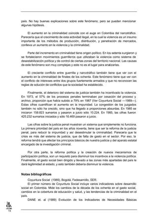 país. No hay buenas explicaciones sobre este fenómeno, pero se pueden mencionar
     algunas hipótesis.

          El aumento en la criminalidad coincide con el auge en Colombia del narcotráfico.
     Parecería que el crecimiento de esta actividad ilegal, en la cual la violencia es un insumo
     importante de los métodos de producción, distribución, y penetración de mercados,
     conlleva un aumento en la violencia y la criminalidad.

          Parte del incremento en criminalidad tiene origen político. En los setenta surgieron y
     se fortalecieron movimientos guerrilleros que utilizaban la violencia como sistema de
     desestabilización política y de control de ciertas zonas del territorio nacional. Las causas
     de este fenómeno son muy complejas y este no es el lugar para analizarlas.

          El creciente conflicto entre guerrilla y narcotráfico también tiene que ver con el
     aumento en la criminalidad de finales de los ochenta. Este fenómeno tiene que ver con
     el conflicto de intereses entre dos grupos fuertemente armados y que no reconocen las
     reglas de solución de conflictos que la sociedad ha establecido.

           Finalmente, el deterioro del sistema de justicia también ha incentivado la violencia.
     En 1973, el 57% de los procesos penales terminaban por cesación del proceso y
     archivo, proporción que había subido a 79% en 1987 (Ver Coyuntura Social —1989—).
     Estas cifras cuantifican el aumento en la impunidad. La congestión de los juzgados
     también no sólo ha crecido, sino que ha llegado a proporciones absurdas. En 1985 se
     iniciaron 158.823 sumarios y pasaron a juicio sólo 10.224. En 1985, las cifras fueron
     425.232 sumarios iniciados y sólo 16.469 pasaron a juicio.

           Las cifras sobre la justicia penal muestran un sistema que simplemente no funciona.
     La primera prioridad del país en los años noventa, tiene que ser la reforma de la justicia
     penal, para reducir la impunidad y así desestimular la criminalidad. Parecería que la
     crisis es más del sistema de justicia, que de falta de gasto en el sector. Por eso, la
     reforma tendrá que afectar los principios básicos de nuestra justicia y del aparato estatal
     encargado de la investigación criminal.

          Por otra parte, la reforma política y la creación de nuevos mecanismos de
     participación política, son un requisito para disminuir los incentivos a la violencia política.
     Finalmente, el gasto social bien dirigido y llevado a las zonas más apartadas del país le
     dará legitimidad al estado, y esto también debería disminuir la violencia.


     Notas bibliográficas
          Coyuntura Social (1989), Bogotá, Fedesarrollo, SER.
          El primer número de Coyuntura Social incluye varios indicadores sobre desarrollo
     social en Colombia. Mide los cambios de la década de los ochenta en el gasto social,
     cambios en la cobertura de educación y salud, y las tendencias de la criminalidad en el
     país.
          DANE et. al (1989) Evolución de los Indicadores de Necesidades Básicas


19
 