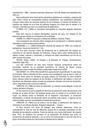 Insatisfechas —NBI— durante el período intersensal 1973-85. Boletín de Estadística No.
     439, oct.
           Esta publicación tiene información estadística detallada por ciudades y regiones del
     país, sobre índices de necesidades básicas insatisfechas. Las estadísticas utilizadas
     incluyen datos sobre los servicios públicos de las viviendas, el número de familias con
     ingresos por debajo de una línea de pobreza, hogares con niños que no asisten a la
     escuela, y familias que viven en condiciones de asilamiento.
           FLOREZ, C.E. (1990) La Transición Demográfica en Colombia (Bogotá, Ediciones
     Unidas).
           Este libro resume la historia demográfica reciente del país, con énfasis en los
     factores que han influido en el descenso de la fertilidad.
           HANKE, S. (1990) Privatización y Desarrollo (México, Editorial Trillas).
           Una recopilación de artículos sobre ventajas de la privatización y métodos exitosos
     utilizados en varios países para privatizar.
           LONDOÑO, J. L. (1989) Distribución nacional del ingreso en 1988: una mirada en
     perspectiva. Coyuntura Social No 1, Dic.
           Un muy buen resumen sobre las tendencias de la distribución del ingreso en
     Colombia en las últimas décadas en Colombia. Incluye datos sobre distribuciones de
     ingreso rurales, urbanas y nacionales, y compara los datos colombianos con los de un
     gran número de países.
           REYES, Alvaro (1990) El Empleo y el Mercado de Trabajo. Confecámaras,
     Colombia, Siglo XXI).
           Los dos volúmenes de esta obra incluyen ensayos prospectivos sobre los
     principales sectores de la actividad económica. El artículo de Reyes incluye
     proyecciones sobre niveles de empleo y desempleo hasta el año 2000.
           SELOWSKY, M. (1974) Who benefit from governement expenditures? A case study
     of Colombia. (Banco Mundial) El libro resume una investigación que se llevó a cabo en
     Colombia sobre quién se beneficia del gasto público en Colombia. La obra contiene
     datos valiosos sobre los ingresos de las familias, la distribución del ingreso y cómo se
     benefician las diferentes clases sociales de programas oficiales como los de educación,
     salud, seguridad social y servicios públicos.
           URRUTIA, M. (1990) 40 años de desarrollo: su impacto social (Bogotá, Fondo de
     Cultura del Banco Popular).
           El libro resume lo que ha pasado en términos de desarrollo sobre las personas y las
     familias en el resto del libro. Se analizan temas como el cambio en la condición de la
     mujer, los efectos sobre el bienestar de la migración rural-urbana, la revolución
     demográfica, el efecto del desarrollo sobre las familias más pobres, y algunos de los
     costos sociales que han acompañado el desarrollo económico.
           URRUTIA, M. (1984) Los de arriba y los de abajo: la distribución del ingreso en
     Colombia en las últimas décadas. Bogotá Fedesarrollo — Cerec).
           El libro resume una serie de trabajos que intentan determinar cómo ha
     evolucionado el nivel de vida de diferentes grupos de la sociedad colombiana en las
     décadas de los sesenta y setenta. Fuera de calcular una nueva distribución del ingreso
     para 1972, se analizan los cambios en la proporción de familias que viven en
     condiciones de pobreza absoluta, y se ve cómo ha evolucionado el nivel de vida de un
     grupo de familias pobres de Cali durante la década de los setenta.


20
 