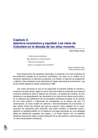 Capítulo 3:
    Apertura económica y equidad: Los retos de
    Colombia en la década de los años noventa
                                                                            Saúl Pineda Hoyos

                     “...Aclaré que era colombiano.
                     Me preguntó de un modo pensativo:

                     —Qué es ser colombiano?

                     —No sé —le respondí. Es un acto de fe”.
                                                                         Jorge Luis Borges. Ulrica.
                                                                          El libro de arena (1975).


          Este ensayo tiene dos propósitos esenciales: a) presentar una visión ilustrativa de
    las tendencias actuales de la economía colombiana, con base en un análisis de la
    evolución seguida por su estructura productiva, y b) realizar un ejercicio de prospección
    y reflexión crítica alrededor de las decisiones de “ajuste estructural de la economía”, que
    se han venido adoptando desde comienzos de 1990.

          Las cuatro secciones en que se ha organizado el presente análisis se orientan a
    sustentar una tesis central, según la cual la crisis del modelo de desarrollo que orientó la
    economía colombiana entre la década del cincuenta y la década del ochenta, se hizo
    evidente en una desaceleración del crecimiento en el curso de los últimos quince años y
    en un balance poco satisfactorio de los principales indicadores sociales, en el contexto
    de una crisis política e institucional sin precedentes en la historia del país. En
    consecuencia, el nuevo modelo de apertura e internacionalización de la economía, si
    bien resulta, dentro del enfoque que aquí se propone, marco obligado de un nuevo
    escenario de crecimiento para Colombia, sólo podrá contribuir al desarrollo social y
    legitimar su viabilidad política, en la medida en que logre articularse con una estrategia
    global de distribución equitativa del ingreso y, al mismo tiempo, con un auténtico
    propósito nacional por lograr la democratización de la vida política y social del país, en
    un marco de pluralismo y tolerancia.




1
 