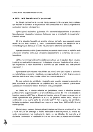 Latina de las Naciones Unidas - CEPAL.


    A. 1950 - 1974: Transformación estructural

         La década de los años 50 coincide con la maduración de una serie de condiciones
    que habrían de contribuir a las profundas transformaciones de la estructura productiva
    nacional en los años subsiguientes:

         a) Una política económica que desde 1944 se orientó especialmente al fomento de
    las actividades industriales, brindando facilidades para la importación de maquinaria y
    materias primas;

          b) Una situación favorable de precios externos del café, que prevalecía desde
    finales de los años cuarenta y, como consecuencia directa, una expansión de la
    demanda agregada de la cual el sector industrial se vio altamente beneficiado;

          c) El estímulo importante que el creciente proceso de urbanización le imprimió a las
    actividades terciarias, en las que sobresalían especialmente el comercio y los servicios
    financieros;

          d) Una mayor integración del mercado nacional que fue el resultado de un esfuerzo
    inicial de comunicación intrarregional, ya bastante avanzado desde los años veinte, y
    que respondía a la visión de articular la economía del país en torno a su perfil primario
    exportador, y

         e) Un Estado con mayores instrumentos de acción, tanto para regular la economía
    en materia fiscal, monetaria y cambiaria, como para atender la función de proveedor de
    servicios básicos ante una población urbana en constante expansión.

        En este contexto, las actividades industriales y de servicios empezaron a adquirir un
    peso importante en la generación del producto bruto nacional, mientras que el sector
    agropecuario iniciaba una fase de declinación en su participación.

          El cuadro No. 1 permite observar en perspectiva, cómo la industria aumentó
    paulatinamente su participación en el producto total, pasando del 15% en la década de
    los años cuarenta, al 23% en la década de los años setenta. En ese mismo período, el
    sector agropecuario que generaba el 40.5% del producto interno bruto, redujo su
    contribución a una cuarta parte del producto total118. Por su parte, las actividades
    terciarias aumentaron su participación en conjunto al pasar de un 38.6% al 49.0% en el
    mismo período.

         El crecimiento continuo de la participación del sector industrial entre los años 1950
    y 1974 no tuvo, sin embargo, la misma intensidad en todo el período. El avance del
    sector manufacturero fue relativamente rápido en las décadas del cuarenta y el
    cincuenta, continuando el impulso iniciado en los treinta, pero su avance se hizo menos



3
 