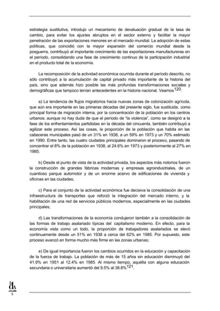 estrategia sustitutiva, introdujo un mecanismo de devaluación gradual de la tasa de
    cambio, para evitar los ajustes abruptos en el sector externo y facilitar la mayor
    penetración de las exportaciones menores en el mercado mundial. La adopción de estas
    políticas, que coincidió con la mayor expansión del comercio mundial desde la
    posguerra, contribuyó al importante crecimiento de las exportaciones manufactureras en
    el período, consolidando una fase de crecimiento continuo de la participación industrial
    en el producto total de la economía.

         La recomposición de la actividad económica ocurrida durante el período descrito, no
    sólo contribuyó a la acumulación de capital privado más importante de la historia del
    país, sino que además hizo posible las más profundas transformaciones sociales y
    demográficas que tampoco tenían antecedentes en la historia nacional. Veamos 120:

          a) La tendencia de flujos migratorios hacia nuevas zonas de colonización agrícola,
    que aún era importante en las primeras décadas del presente siglo, fue sustituida, como
    principal forma de migración interna, por la concentración de la población en los centros
    urbanos; aunque no hay duda de que el período de “la violencia”, como se designó a la
    fase de los enfrentamientos partidistas en la década del cincuenta, también contribuyó a
    agilizar este proceso. Así las cosas, la proporción de la población que habita en las
    cabeceras municipales pasó de un 31% en 1938, a un 59% en 1973 y un 70% estimado
    en 1990. Entre tanto, las cuatro ciudades principales dominaron el proceso, pasando de
    concentrar el 8% de la población en 1938, al 24.6% en 1973 y posteriormente al 27% en
    1985;

          b) Desde el punto de vista de la actividad privada, los aspectos más notorios fueron
    la construcción de grandes fábricas modernas y empresas agroindustriales, de un
    cuantioso parque automotor y de un enorme acervo de edificaciones de vivienda y
    oficinas en las ciudades;

         c) Para el conjunto de la actividad económica fue decisiva la consolidación de una
    infraestructura de transportes que reforzó la integración del mercado interno, y la
    habilitación de una red de servicios públicos modernos, especialmente en las ciudades
    principales;

         d) Las transformaciones de la economía condujeron también a la consolidación de
    las formas de trabajo asalariado típicas del capitalismo moderno. En efecto, para la
    economía vista como un todo, la proporción de trabajadores asalariados se elevó
    continuamente desde un 51% en 1938 a cerca del 62% en 1985. Por supuesto, este
    proceso avanzó en forma mucho más firme en las zonas urbanas;

         e) De igual importancia fueron los cambios ocurridos en la educación y capacitación
    de la fuerza de trabajo. La población de más de 15 años sin educación disminuyó del
    41.9% en 1951 al 12.4% en 1985. Al mismo tiempo, aquélla con alguna educación
    secundaria o universitaria aumentó del 9.5% al 38.8%121.




5
 