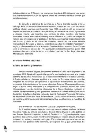 trabajos dirigidos por D’Elhuyar y de inversiones de más de 200.000 pesos (una suma
     que podría equivaler al 10% de los ingresos totales del Virreinato) las minas tuvieron que
     ser abandonadas.


              En conjunto, la economía del Virreinato de la Nueva Granada muestra a través
     del siglo XVIII un desarrollo notablemente estático. Puestas en una curva las rentas
     públicas, dibujan una línea casi horizontal hasta 1780. A partir de allí, se encuentran
     algunos ascensos en el comercio de exportación y en las rentas de tabaco, aguardiente
     y alcabala interna. Las restantes, una veintena de ellas, muestran sólo ligeras
     variaciones. En sus relaciones de mando y en sus informes a la Corona, los Virreyes se
     refieren casi sin excepción a la “postración” del Reino. Aún regiones florecientes como la
     del Socorro y Girón en el oriente del Virreinato, asiento de una activa industria
     manufacturera de lienzos y batanes, presentaba aspectos de verdadera “postración”,
     según lo informaba el fiscal de la Audiencia, Francisco Antonio Moreno y Escandón que
     visitó la provincia por los años de 1776. Igual cuadro indicaban los informes que en 1803
     enviaba a las autoridades de Madrid el conflictivo marqués de San Jorge, don José
     María Lozano de Peralta.


     La Gran Colombia 1820-1830

     La obra de Bolívar y Santander


              Tras la victoria de Boyacá, Bolívar entró triunfante a Santa Fe de Bogotá el 10 de
     agosto de 1819. Desde allí organizó la campaña que habría de conducir a la victoria
     definitiva de las armas republicanas y a la liberación del territorio de la actual Colombia.
     A finales del año, el Libertador se dirigió a la ciudad de Angostura, situada sobre las
     márgenes del río Orinoco, para proclamar la organización de la República de Colombia,
     compuesta de los territorios de Venezuela y la actual Colombia. El congreso allí reunido,
     eligió a Bolívar como Presidente y al neogranadino Francisco Antonio Zea como
     Vicepresidente. Los dos territorios integrantes de la Nueva República, recibieron el
     nombre de departamentos y para gobernarlos se nombró al General Francisco de Paula
     Santander, de la Nueva Granada y al doctor Juan G. Rosio para Venezuela. Allí mismo
     se resolvió que un año más tarde, en la ciudad de Cúcuta, situada en territorio fronterizo,
     se reuniría un congreso general para organizar jurídica y políticamente la República de
     Colombia.

            El 6 de mayo de 1821 se instaló en Cúcuta el Congreso Constituyente.
            En él estaban representadas las provincias con sus mejores hombres. La Nueva
     República recibió su primera constitución, de corte liberal. Dividió el poder público en
     tres Ramas, Ejecutivo, Legislativo y Judicial. Estableció un Congreso Legislativo com-
     puesto de dos cámaras, cuyos miembros eran elegidos por votación popular. El sufragio
     universal, sin embargo, quedaba restringido. Sólo podían participar en la elección los
     ciudadanos que poseían cierto patrimonio, que supieran leer y que fueran libres. Es




10
 