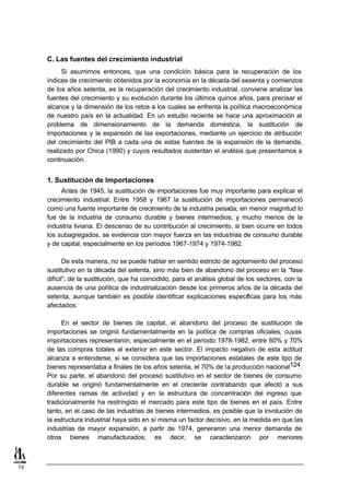 C. Las fuentes del crecimiento industrial
           Si asumimos entonces, que una condición básica para la recuperación de los
     índices de crecimiento obtenidos por la economía en la década del sesenta y comienzos
     de los años setenta, es la recuperación del crecimiento industrial, conviene analizar las
     fuentes del crecimiento y su evolución durante los últimos quince años, para precisar el
     alcance y la dimensión de los retos a los cuales se enfrenta la política macroeconómica
     de nuestro país en la actualidad. En un estudio reciente se hace una aproximación al
     problema de dimensionamiento de la demanda doméstica, la sustitución de
     importaciones y la expansión de las exportaciones, mediante un ejercicio de atribución
     del crecimiento del PIB a cada una de estas fuentes de la expansión de la demanda,
     realizado por Chica (1990) y cuyos resultados sustentan el análisis que presentamos a
     continuación:


     1. Sustitución de Importaciones
          Antes de 1945, la sustitución de importaciones fue muy importante para explicar el
     crecimiento industrial. Entre 1958 y 1967 la sustitución de importaciones permaneció
     como una fuente importante de crecimiento de la industria pesada; en menor magnitud lo
     fue de la industria de consumo durable y bienes intermedios; y mucho menos de la
     industria liviana. El descenso de su contribución al crecimiento, si bien ocurre en todos
     los subagregados, se evidencia con mayor fuerza en las industrias de consumo durable
     y de capital, especialmente en los períodos 1967-1974 y 1974-1982.

            De esta manera, no se puede hablar en sentido estricto de agotamiento del proceso
     sustitutivo en la década del setenta, sino más bien de abandono del proceso en la “fase
     difícil”; de la sustitución, que ha coincidido, para el análisis global de los sectores, con la
     ausencia de una política de industrialización desde los primeros años de la década del
     setenta, aunque también es posible identificar explicaciones específicas para los más
     afectados:

          En el sector de bienes de capital, el abandono del proceso de sustitución de
     importaciones se originó fundamentalmente en la política de compras oficiales, cuyas
     importaciones representaron, especialmente en el período 1978-1982, entre 60% y 70%
     de las compras totales al exterior en este sector. El impacto negativo de esta actitud
     alcanza a entenderse, si se considera que las importaciones estatales de este tipo de
     bienes representaba a finales de los años setenta, el 70% de la producción nacional124.
     Por su parte, el abandono del proceso sustitutivo en el sector de bienes de consumo
     durable se originó fundamentalmente en el creciente contrabando que afectó a sus
     diferentes ramas de actividad y en la estructura de concentración del ingreso que
     tradicionalmente ha restringido el mercado para este tipo de bienes en el país. Entre
     tanto, en el caso de las industrias de bienes intermedios, es posible que la involución de
     la estructura industrial haya sido en sí misma un factor decisivo, en la medida en que las
     industrias de mayor expansión, a partir de 1974, generaron una menor demanda de
     otros bienes manufacturados; es decir, se caracterizaron por menores



10
 