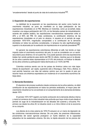 “encadenamientos” desde el punto de vista de la estructura industrial125.



     2. Expansión de exportaciones
          La debilidad de la expansión en las exportaciones del sector como fuente de
     crecimiento industrial, se pone de manifiesto en la baja participación de las
     exportaciones industriales en el PIB. Mientras en Colombia, como ya se señaló, éstas
     muestran una exigua participación del 3.3%, en los llamados países de industrialización
     reciente del sudeste asiático, las exportaciones manufactureras representan entre el
     20% y el 60% del PIB. En estas condiciones, la contribución dinámica de las
     exportaciones industriales en el país no alcanza, ni siquiera en el período de auge
     exportador 1970-1974, magnitudes comparables a la contribución de la demanda
     doméstica en todos los períodos considerados, ni tampoco ha sido significativamente
     superior a la alcanzada por la sustitución de importaciones en el período precedente126 .

           En general, las exportaciones colombianas diferentes al café, han tenido un bajo
     impacto sobre el crecimiento económico del país, lo cual es consistente con un sector
     secundario poco dinámico. En el cuadro No. 5 se puede apreciar cómo las exportaciones
     totales han venido perdiendo peso dentro del PIB. En efecto, mientras que en la década
     de los años cuarenta éstas representaban el 21.6% del producto, al finalizar la década
     de los años ochenta su participación había disminuido a un 14.6% del PIB.

          Colombia continúa siendo uno de los países de América Latina con más bajos
     índices de exportación per capita, superando sólo a Nicaragua, Haití, Perú y Bolivia, lo
     cual permite hacernos una idea del extenso camino que aún le queda al país por
     recorrer hacia una dinámica exportadora con incidencia en el crecimiento económico de
     largo plazo.


     3. Demanda Doméstica
          El abandono del proceso sustitutivo desde comienzos de los años setenta y la débil
     contribución de las exportaciones en todos los períodos analizados, el mayor peso del
     crecimiento industrial se ha concentrado en el comportamiento de la demanda doméstica
     desde 1974.

          El período 1974-1977 registró una fuerte contracción de la demanda efectiva interna
     y marcó el comienzo de la crisis industrial más profunda que haya vivido el país desde el
     período de auge de la industrialización en las décadas del cuarenta y cincuenta. Por
     primera vez desde los años 20, la industria creció a un ritmo inferior al de la economía
     en su conjunto.

          Los efectos de la crisis externa de 1974-75 actuaron en un marco de depresión de
     las condiciones macroeconómicas internas. De una parte, las presiones inflacionarias
     provenientes del sector agrícola produjeron un fuerte deterioro de la capacidad
     adquisitiva de los asalariados urbanos. De otra, la rápida elevación de los precios del


11
 