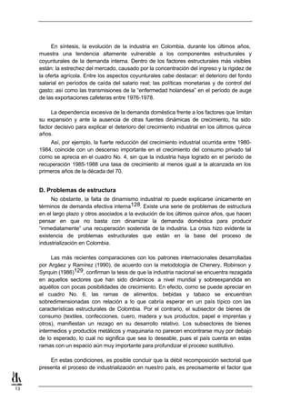 En síntesis, la evolución de la industria en Colombia, durante los últimos años,
     muestra una tendencia altamente vulnerable a los componentes estructurales y
     coyunturales de la demanda interna. Dentro de los factores estructurales más visibles
     están: la estrechez del mercado, causado por la concentración del ingreso y la rigidez de
     la oferta agrícola. Entre los aspectos coyunturales cabe destacar: el deterioro del fondo
     salarial en períodos de caída del salario real; las políticas monetarias y de control del
     gasto; así como las transmisiones de la “enfermedad holandesa” en el período de auge
     de las exportaciones cafeteras entre 1976-1978.

          La dependencia excesiva de la demanda doméstica frente a los factores que limitan
     su expansión y ante la ausencia de otras fuentes dinámicas de crecimiento, ha sido
     factor decisivo para explicar el deterioro del crecimiento industrial en los últimos quince
     años.
         Así, por ejemplo, la fuerte reducción del crecimiento industrial ocurrida entre 1980-
     1984, coincide con un descenso importante en el crecimiento del consumo privado tal
     como se aprecia en el cuadro No. 4, sin que la industria haya logrado en el período de
     recuperación 1985-1988 una tasa de crecimiento al menos igual a la alcanzada en los
     primeros años de la década del 70.


     D. Problemas de estructura
          No obstante, la falta de dinamismo industrial no puede explicarse únicamente en
     términos de demanda efectiva interna128. Existe una serie de problemas de estructura
     en el largo plazo y otros asociados a la evolución de los últimos quince años, que hacen
     pensar en que no basta con dinamizar la demanda doméstica para producir
     “inmediatamente” una recuperación sostenida de la industria. La crisis hizo evidente la
     existencia de problemas estructurales que están en la base del proceso de
     industrialización en Colombia.

          Las más recientes comparaciones con los patrones internacionales desarrolladas
     por Argáez y Ramírez (1990), de acuerdo con la metodología de Chenery, Robinson y
     Syrquin (1986)129, confirman la tesis de que la industria nacional se encuentra rezagada
     en aquellos sectores que han sido dinámicos a nivel mundial y sobreexpandida en
     aquéllos con pocas posibilidades de crecimiento. En efecto, como se puede apreciar en
     el cuadro No. 6, las ramas de alimentos, bebidas y tabaco se encuentran
     sobredimensionadas con relación a lo que cabría esperar en un país típico con las
     características estructurales de Colombia. Por el contrario, el subsector de bienes de
     consumo (textiles, confecciones, cuero, madera y sus productos, papel e imprentas y
     otros), manifiestan un rezago en su desarrollo relativo. Los subsectores de bienes
     intermedios y productos metálicos y maquinaria no parecen encontrarse muy por debajo
     de lo esperado, lo cual no significa que sea lo deseable, pues el país cuenta en estas
     ramas con un espacio aún muy importante para profundizar el proceso sustitutivo.

         En estas condiciones, es posible concluir que la débil recomposición sectorial que
     presenta el proceso de industrialización en nuestro país, es precisamente el factor que


13
 