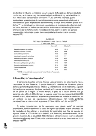 afectando a la industria se relaciona con un conjunto de fuerzas que dan por resultado
     conductas y actitudes no muy favorables hacia el cambio técnico y hacia la utilización
     más intensiva de los factores de producción131. Es probable, entonces, que la
     existencia de una estructura de mercados excesivamente concentrada, el elevado e
     indiscriminado grado de protección de la industria y el sesgo antiexportador que de él se
     deriva132 , se constituyen en elementos esenciales en la explicación de esta crisis. Así
     las cosas, la ausencia de fuerzas competitivas en los mercados internos y la limitada
     orientación de la oferta hacia los mercados externos, aparecen como los grandes
     responsables de los bajos grados de competitividad y dinamismo de la industria
     nacional133.

                                                       CUADRO 7
                                          PROTECCION ARANCELARIA EN COLOMBIA
                                                  A FINES DE 1985
                                                                  Nominal %        Efectiva %

      Bienes de consumo no duradero                                     45.4       101.9
      Bienes de consumo duradero                                        46.9       88.4
      Combustibles y lubricantes                                        13.9       20.3
      Materias primas para la agricultura                               12.0       1.1
      Materias primas para la industria                                 28.9       45.3
      Materiales de construcción                                        32.8       51.8
      Bienes de capital para la agricultura                             17.3       15.1
      Bienes de capital para la industria                               27.4       33.4
      Equipo de transporte                                              30.6       49.1
      TOTAL                                                             31.4       52.0
           FUENTE: Introducción a la macroeconomía, Tercer Mundo y Fedesarrollo,
                     Capítulo II.


     II. Colombia y la “década perdida”
           El panorama al cual se enfrenta América Latina al iniciarse los años noventa no es,
     ciertamente, el más favorable. El pobre desempeño heredado de la década pasada
     continúa generando problemas de inflación y estancamiento en el crecimiento, a pesar
     de los diversos programas de ajuste y estabilización que se han iniciado en la mayoría
     de los países de la región. Al mismo tiempo, el peso de la deuda externa, que ya
     asciende a los US$440.000 millones y el pago de su servicio que representa US$30.000
     millones al año, están limitando aún más las posibilidades de financiar el desarrollo, en
     un contexto en que las exportaciones latinoamericanas han venido perdiendo
     participación en el total mundial, al pasar de 5.5% en 1980 a un 3.5% en 1990134.

          En estas circunstancias, se ha acumulado una “deuda social” de grandes
     proporciones, como lo demuestra la caída del ingreso per cápita a niveles similares a los
     de mediados de los setenta; el crecimiento del desempleo, que hoy es superior en
     algunos países al 10% de la fuerza laboral; y el deterioro y empobrecimiento de las
     grandes mayorías. En la actualidad, 120 millones de latinoamericanos viven en situación
     de extrema pobreza y unos 60.000 niños mueren anualmente antes de cumplir sus cinco
     años de vida135.



15
 