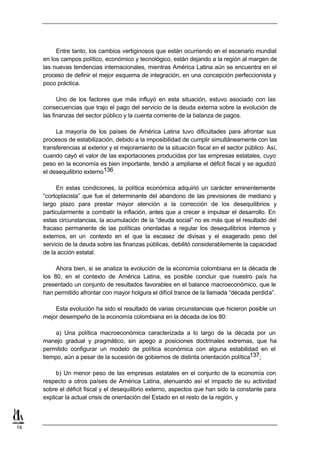 Entre tanto, los cambios vertiginosos que están ocurriendo en el escenario mundial
     en los campos político, económico y tecnológico, están dejando a la región al margen de
     las nuevas tendencias internacionales, mientras América Latina aún se encuentra en el
     proceso de definir el mejor esquema de integración, en una concepción perfeccionista y
     poco práctica.

           Uno de los factores que más influyó en esta situación, estuvo asociado con las
     consecuencias que trajo el pago del servicio de la deuda externa sobre la evolución de
     las finanzas del sector público y la cuenta corriente de la balanza de pagos.

          La mayoría de los países de América Latina tuvo dificultades para afrontar sus
     procesos de estabilización, debido a la imposibilidad de cumplir simultáneamente con las
     transferencias al exterior y el mejoramiento de la situación fiscal en el sector público. Así,
     cuando cayó el valor de las exportaciones producidas por las empresas estatales, cuyo
     peso en la economía es bien importante, tendió a ampliarse el déficit fiscal y se agudizó
     el desequilibrio externo136.

          En estas condiciones, la política económica adquirió un carácter eminentemente
     “cortoplacista” que fue el determinante del abandono de las previsiones de mediano y
     largo plazo para prestar mayor atención a la corrección de los desequilibrios y
     particularmente a combatir la inflación, antes que a crecer e impulsar el desarrollo. En
     estas circunstancias, la acumulación de la “deuda social” no es más que el resultado del
     fracaso permanente de las políticas orientadas a regular los desequilibrios internos y
     externos, en un contexto en el que la escasez de divisas y el exagerado peso del
     servicio de la deuda sobre las finanzas públicas, debilitó considerablemente la capacidad
     de la acción estatal.

          Ahora bien, si se analiza la evolución de la economía colombiana en la década de
     los 80, en el contexto de América Latina, es posible concluir que nuestro país ha
     presentado un conjunto de resultados favorables en el balance macroeconómico, que le
     han permitido afrontar con mayor holgura el difícil trance de la llamada “década perdida”.

         Esta evolución ha sido el resultado de varias circunstancias que hicieron posible un
     mejor desempeño de la economía colombiana en la década de los 80:

          a) Una política macroeconómica caracterizada a lo largo de la década por un
     manejo gradual y pragmático, sin apego a posiciones doctrinales extremas, que ha
     permitido configurar un modelo de política económica con alguna estabilidad en el
     tiempo, aún a pesar de la sucesión de gobiernos de distinta orientación política137;

          b) Un menor peso de las empresas estatales en el conjunto de la economía con
     respecto a otros países de América Latina, atenuando así el impacto de su actividad
     sobre el déficit fiscal y el desequilibrio externo, aspectos que han sido la constante para
     explicar la actual crisis de orientación del Estado en el resto de la región, y



16
 