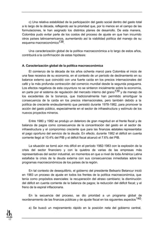 c) Una relativa estabilidad de la participación del gasto social dentro del gasto total
     a lo largo de la década, reflejando así la prioridad que, por lo menos en el campo de las
     formulaciones, le han asignado los distintos planes de desarrollo. De esta manera,
     Colombia pudo evitar parte de los costos del proceso de ajuste en que han incurrido
     otros países latinoamericanos, aumentando así la viabilidad política del manejo de su
     esquema macroeconómico138.

          Una caracterización global de la política macroeconómica a lo largo de estos años,
     contribuirá a la confirmación de estas hipótesis:


     A. Caracterización global de la política macroeconómica
           El comienzo de la década de los años ochenta marcó para Colombia el inicio de
     una fase recesiva de su economía, en el contexto de un período de declinamiento en su
     balance externo que coincidió con una fuerte caída en los precios internacionales del
     café y la más profunda contracción del comercio mundial desde la segunda posguerra.
     Los efectos negativos de esta coyuntura no se sintieron inicialmente sobre la economía,
     en parte por el sistema de regulación del mercado interno del grano139 y de manejo de
     los excedentes de la bonanza, que tradicionalmente han permitido amortiguar la
     consecuencia de la caída en los precios internacionales, pero también debido a la
     política de creciente endeudamiento que persistió durante 1978-1982, para promover la
     acción del gasto público, especialmente en el sector de infraestructura y estímulo de los
     nuevos proyectos mineros.

          Entre 1980 y 1982 se produjo un deterioro de gran magnitud en el frente fiscal y de
     balanza de pagos como consecuencia de la concentración del gasto en el sector de
     infraestructura y el compromiso creciente que para las finanzas e      statales representaba
     el pago oportuno del servicio de la deuda. En efecto, durante 1982 el déficit en cuenta
     corriente llegó al 10.4% del PIB y el déficit fiscal alcanzó el 7.6% del PIB.

           La situación se tornó aún mis difícil en el período 1982-1983 con la explosión de la
     crisis del sector financiero y con la quiebra de varias de las empresas más
     representativas del sector industrial, en momentos en que a nivel de toda América Latina
     estallaba la crisis de la deuda externa con sus consecuencias inmediatas sobre los
     programas macroeconómicos de los países de la región.

          En tal contexto de desequilibrio, el gobierno del presidente Belisario Betancur inició
     en 1983 un proceso de ajuste en todos los frentes de la política macroeconómica, que
     tenía como propósitos esenciales: la recuperación del atraso cambiario; la disminución
     del déficit en cuenta corriente de la balanza de pagos; la reducción del déficit fiscal; y el
     freno de la espiral inflacionaria.

          En la secuencia del proceso, se dio prioridad a un programa global de
     reordenamiento de las finanzas públicas y de ajuste fiscal en los siguientes aspectos 140:

          a) Se buscó un mejoramiento rápido en la posición neta del gobierno central,


17
 