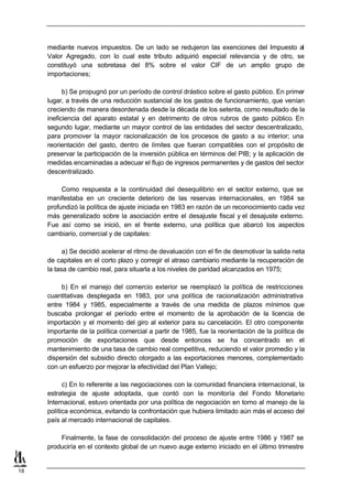 mediante nuevos impuestos. De un lado se redujeron las exenciones del Impuesto al
     Valor Agregado, con lo cual este tributo adquirió especial relevancia y de otro, se
     constituyó una sobretasa del 8% sobre el valor CIF de un amplio grupo de
     importaciones;

           b) Se propugnó por un período de control drástico sobre el gasto público. En primer
     lugar, a través de una reducción sustancial de los gastos de funcionamiento, que venían
     creciendo de manera desordenada desde la década de los setenta, como resultado de la
     ineficiencia del aparato estatal y en detrimento de otros rubros de gasto público. En
     segundo lugar, mediante un mayor control de las entidades del sector descentralizado,
     para promover la mayor racionalización de los procesos de gasto a su interior; una
     reorientación del gasto, dentro de límites que fueran compatibles con el propósito de
     preservar la participación de la inversión pública en términos del PIB; y la aplicación de
     medidas encaminadas a adecuar el flujo de ingresos permanentes y de gastos del sector
     descentralizado.

          Como respuesta a la continuidad del desequilibrio en el sector externo, que se
     manifestaba en un creciente deterioro de las reservas internacionales, en 1984 se
     profundizó la política de ajuste iniciada en 1983 en razón de un reconocimiento cada vez
     más generalizado sobre la asociación entre el desajuste fiscal y el desajuste externo.
     Fue así como se inició, en el frente externo, una política que abarcó los aspectos
     cambiario, comercial y de capitales:

           a) Se decidió acelerar el ritmo de devaluación con el fin de desmotivar la salida neta
     de capitales en el corto plazo y corregir el atraso cambiario mediante la recuperación de
     la tasa de cambio real, para situarla a los niveles de paridad alcanzados en 1975;

          b) En el manejo del comercio exterior se reemplazó la política de restricciones
     cuantitativas desplegada en 1983, por una política de racionalización administrativa
     entre 1984 y 1985, especialmente a través de una medida de plazos mínimos que
     buscaba prolongar el período entre el momento de la aprobación de la licencia de
     importación y el momento del giro al exterior para su cancelación. El otro componente
     importante de la política comercial a partir de 1985, fue la reorientación de la política de
     promoción de exportaciones que desde entonces se ha concentrado en el
     mantenimiento de una tasa de cambio real competitiva, reduciendo el valor promedio y la
     dispersión del subsidio directo otorgado a las exportaciones menores, complementado
     con un esfuerzo por mejorar la efectividad del Plan Vallejo;

           c) En lo referente a las negociaciones con la comunidad financiera internacional, la
     estrategia de ajuste adoptada, que contó con la monitoría del Fondo Monetario
     Internacional, estuvo orientada por una política de negociación en torno al manejo de la
     política económica, evitando la confrontación que hubiera limitado aún más el acceso del
     país al mercado internacional de capitales.

         Finalmente, la fase de consolidación del proceso de ajuste entre 1986 y 1987 se
     produciría en el contexto global de un nuevo auge externo iniciado en el último trimestre


18
 