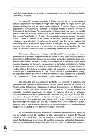 decir, la misma Constitución aceptaba la existencia de la esclavitud. Había en la Nación
     unos 90.000 esclavos.

             La misma Constitución estableció la libertad de prensa, la de circulación y
     actividad económica y el derecho de elegir y ser elegido para los cargos públicos con
     algunas restricciones que la misma carta establecía. El nuevo Estado tenía una
     organización acentuadamente centralista y otorgaba fuertes y amplios poderes al
     Presidente de la República. Para desempeñar por primera vez este cargo, fue elegido
     por unanimidad el Libertador Simón Bolívar. Como Vicepresidente fue elegido el General
     Francisco de Paula Santander. El mismo Congreso dictó numerosas leyes de orientación
     liberal. Ordenó la libertad de los partos de esclavos, eliminó algunos impuestos
     coloniales, como el tributo de indígenas, la alcabala para los bienes muebles, las
     mesadas y anatas eclesiásticas y puso término al monopolio del aguardiente. También
     quedaron eliminados los bienes no enajenables y las obligaciones irredimibles. Se trató,
     pues, de garantizar la libre circulación de los bienes y la liberación del comercio.

            Clausurado el Congreso Constituyente de Cúcuta, Bolívar marchó primero al sur
     para conducir la guerra de independencia al Ecuador y el Perú. En su ausencia ejerció el
     poder el General Santander. Durante los cuatro años que duró su gestión tuvo que reali-
     zar una intensa labor. Por ella se le llamó el organizador de la República. El país había
     quedado devastado por la guerra. La ganadería y la agricultura particularmente habían
     sufrido grandes pérdidas. La burocracia estaba desorganizada y durante meses no
     recibía salarios. El ejército y la marina estaba mal equipados y sin paga; el sistema
     educativo prácticamente no existía; el nuevo Estado carecía de experiencia en el manejo
     de su política exterior, los caminos se habían deteriorado hasta desaparecer en grandes
     porciones del territorio. A todo ello tuvieron que atender los nuevos gobernantes.


            Los esfuerzos del Vicepresidente Santander se orientaron a satisfacer las
     demandas más urgentes en estos campos. La más urgente de todas era la fiscal. La
     Nación carecía de las rentas necesarias y el recaudo de las existentes era deficiente. La
     contribución directa que había decretado el Congreso de Cúcuta para sustituir los
     impuestos españoles suprimidos, no produjo la vigésima parte de lo calculado,
     circunstancia que condujo al rápido restablecimiento de antiguas cargas fiscales. Fue
     necesario restablecer el tributo de indígenas y la alcabala y recurrir a los empréstitos
     voluntarios. Los créditos obtenidos en Inglaterra (1819 y 1824), contribuyeron en parte a
     solucionar la penuria fiscal, pero aún así, el tesoro público vivió en estado de déficit.
     Mientras tanto, la guerra en el sur del país y las necesidades de las tropas colombianas
     desplazadas al Ecuador y Perú demandaban gastos crecientes.


            No obstante las dificultades económicas y estado de desorden social y político en
     que se hallaba sumida la República, la obra administrativa y cultural del General
     Santander fue considerable. Trató de reanimar el comercio fomentando la marina y
     dando facilidades para la inversión, de capitales extranjeros, especialmente ingleses.
     Creó las escuelas públicas de primeras letras que introdujeron el método lancasteriano.



11
 